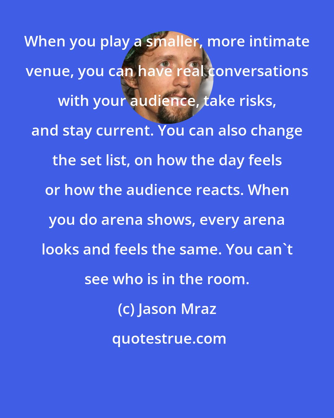 Jason Mraz: When you play a smaller, more intimate venue, you can have real conversations with your audience, take risks, and stay current. You can also change the set list, on how the day feels or how the audience reacts. When you do arena shows, every arena looks and feels the same. You can't see who is in the room.