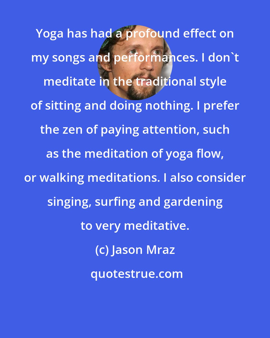 Jason Mraz: Yoga has had a profound effect on my songs and performances. I don't meditate in the traditional style of sitting and doing nothing. I prefer the zen of paying attention, such as the meditation of yoga flow, or walking meditations. I also consider singing, surfing and gardening to very meditative.