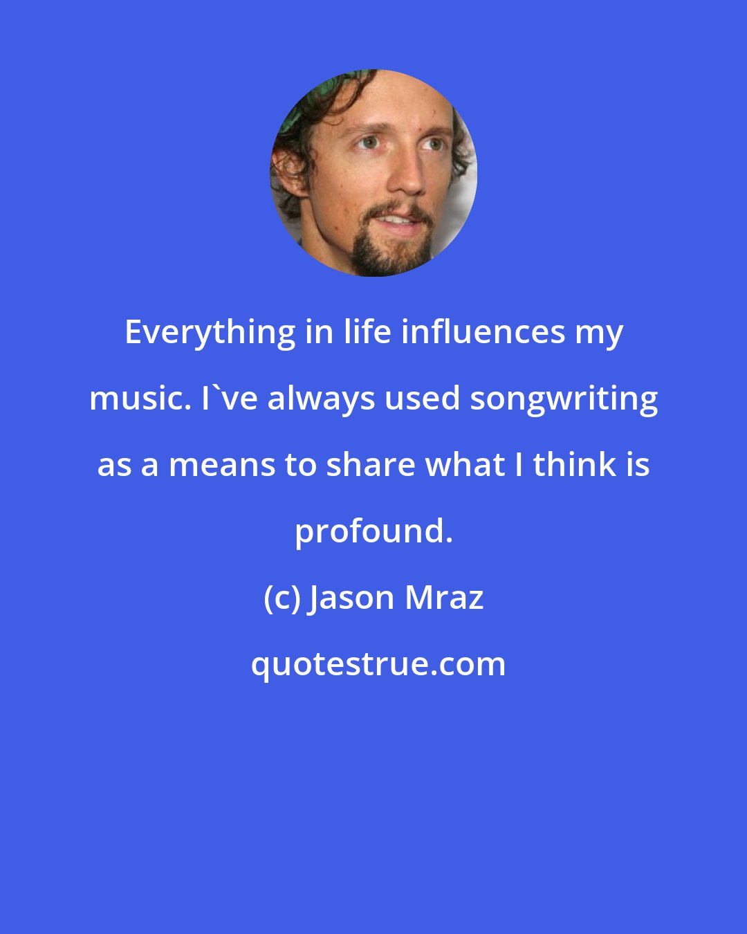 Jason Mraz: Everything in life influences my music. I've always used songwriting as a means to share what I think is profound.