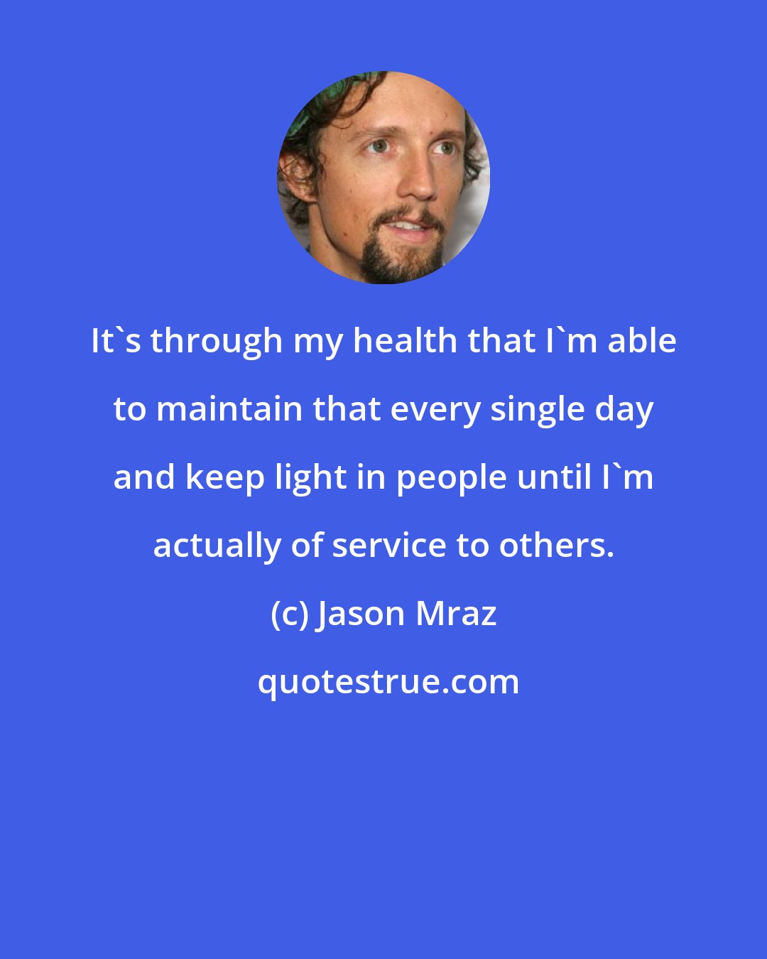 Jason Mraz: It's through my health that I'm able to maintain that every single day and keep light in people until I'm actually of service to others.