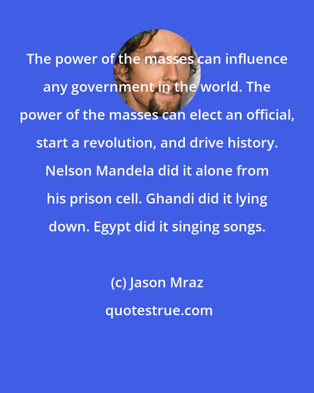 Jason Mraz: The power of the masses can influence any government in the world. The power of the masses can elect an official, start a revolution, and drive history. Nelson Mandela did it alone from his prison cell. Ghandi did it lying down. Egypt did it singing songs.