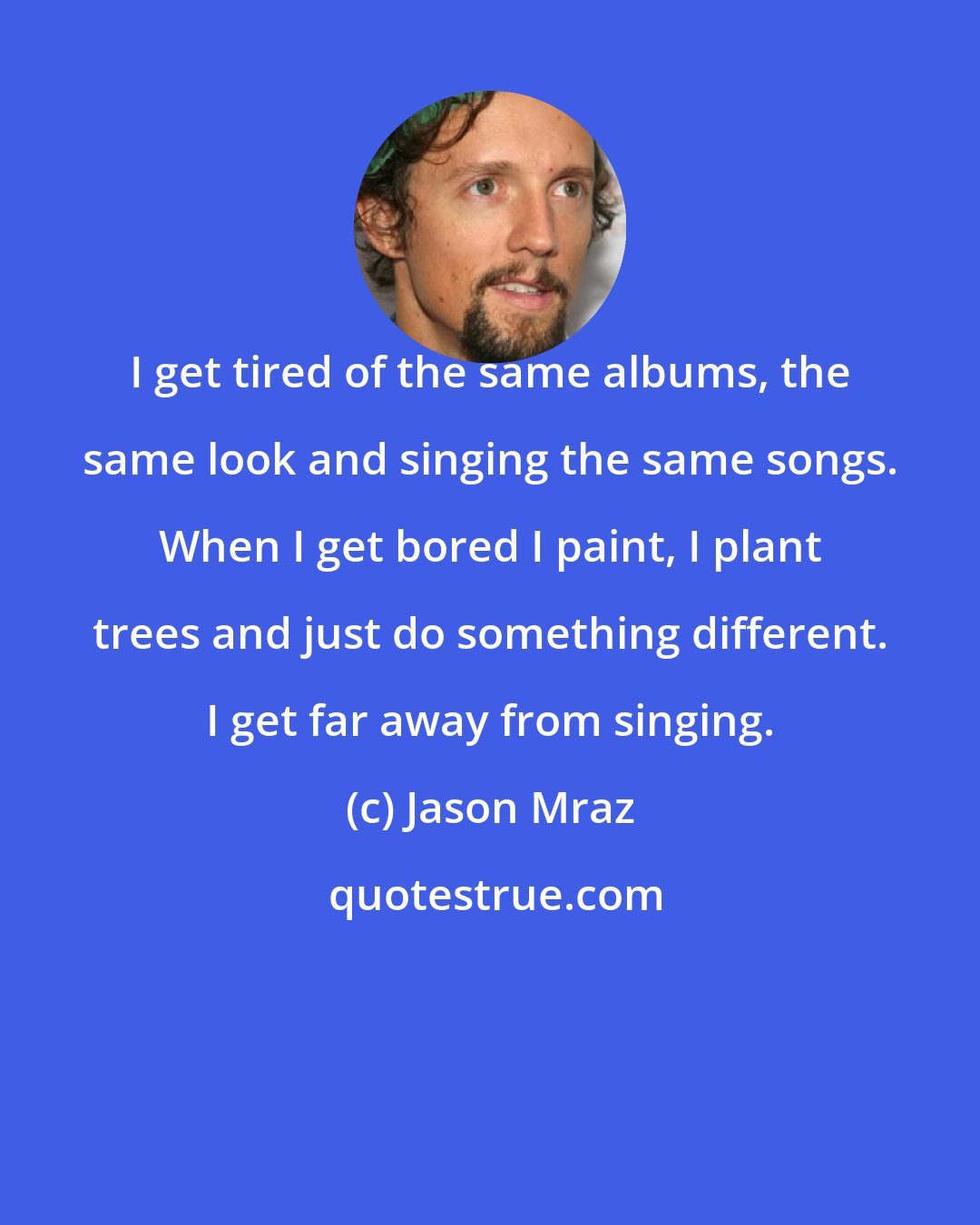 Jason Mraz: I get tired of the same albums, the same look and singing the same songs. When I get bored I paint, I plant trees and just do something different. I get far away from singing.