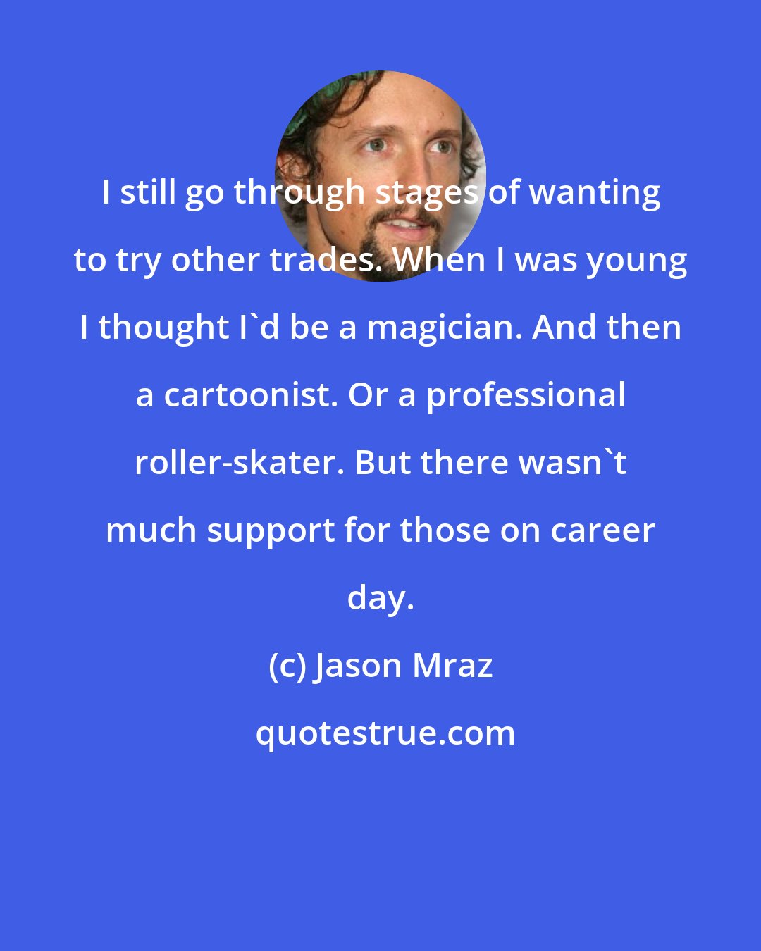 Jason Mraz: I still go through stages of wanting to try other trades. When I was young I thought I'd be a magician. And then a cartoonist. Or a professional roller-skater. But there wasn't much support for those on career day.