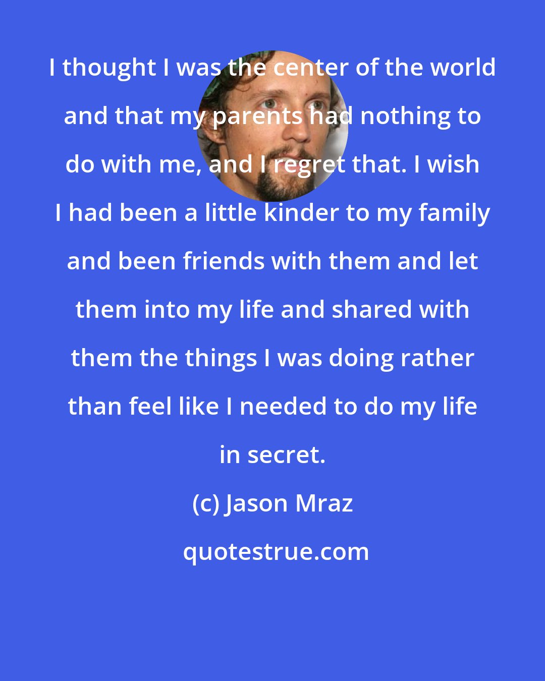 Jason Mraz: I thought I was the center of the world and that my parents had nothing to do with me, and I regret that. I wish I had been a little kinder to my family and been friends with them and let them into my life and shared with them the things I was doing rather than feel like I needed to do my life in secret.
