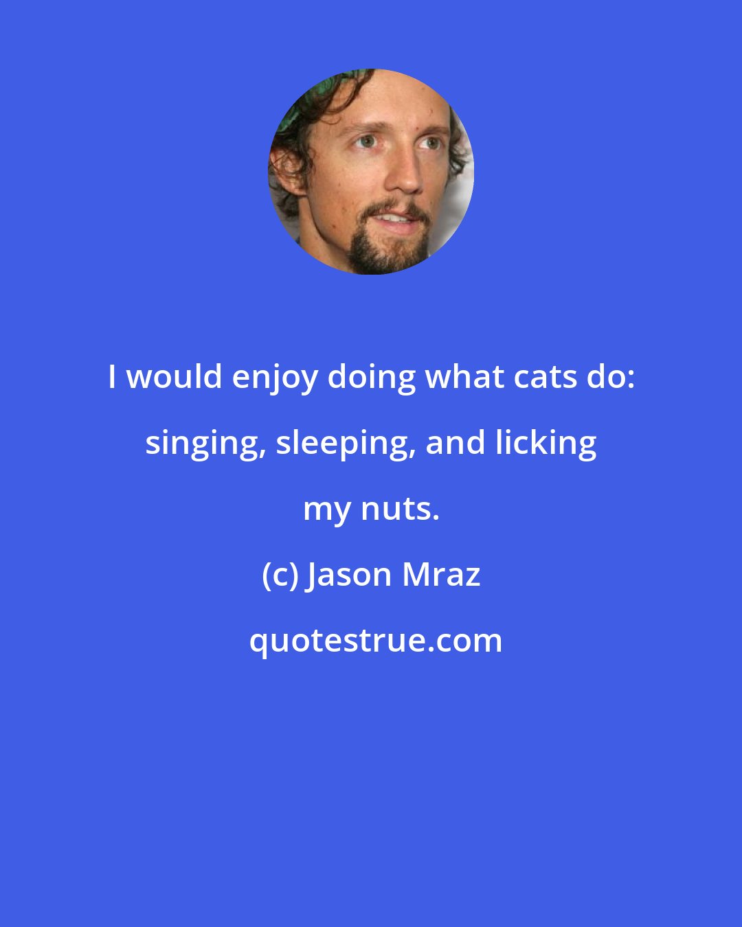Jason Mraz: I would enjoy doing what cats do: singing, sleeping, and licking my nuts.