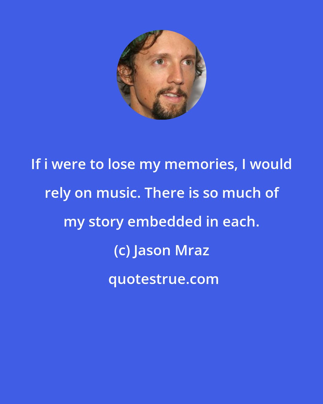 Jason Mraz: If i were to lose my memories, I would rely on music. There is so much of my story embedded in each.