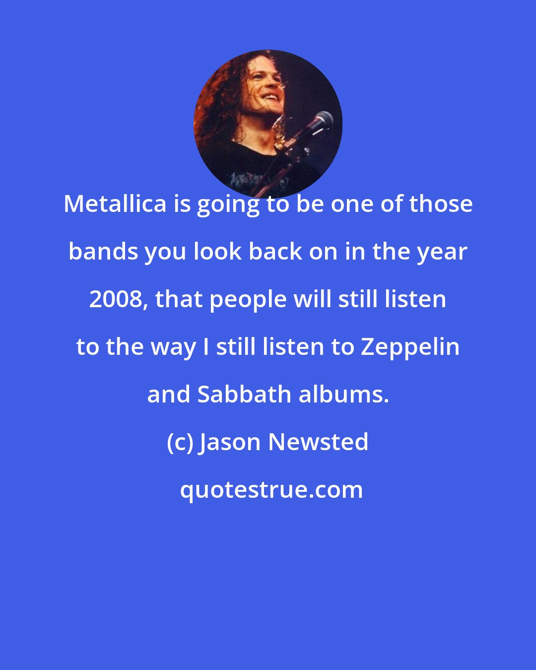 Jason Newsted: Metallica is going to be one of those bands you look back on in the year 2008, that people will still listen to the way I still listen to Zeppelin and Sabbath albums.