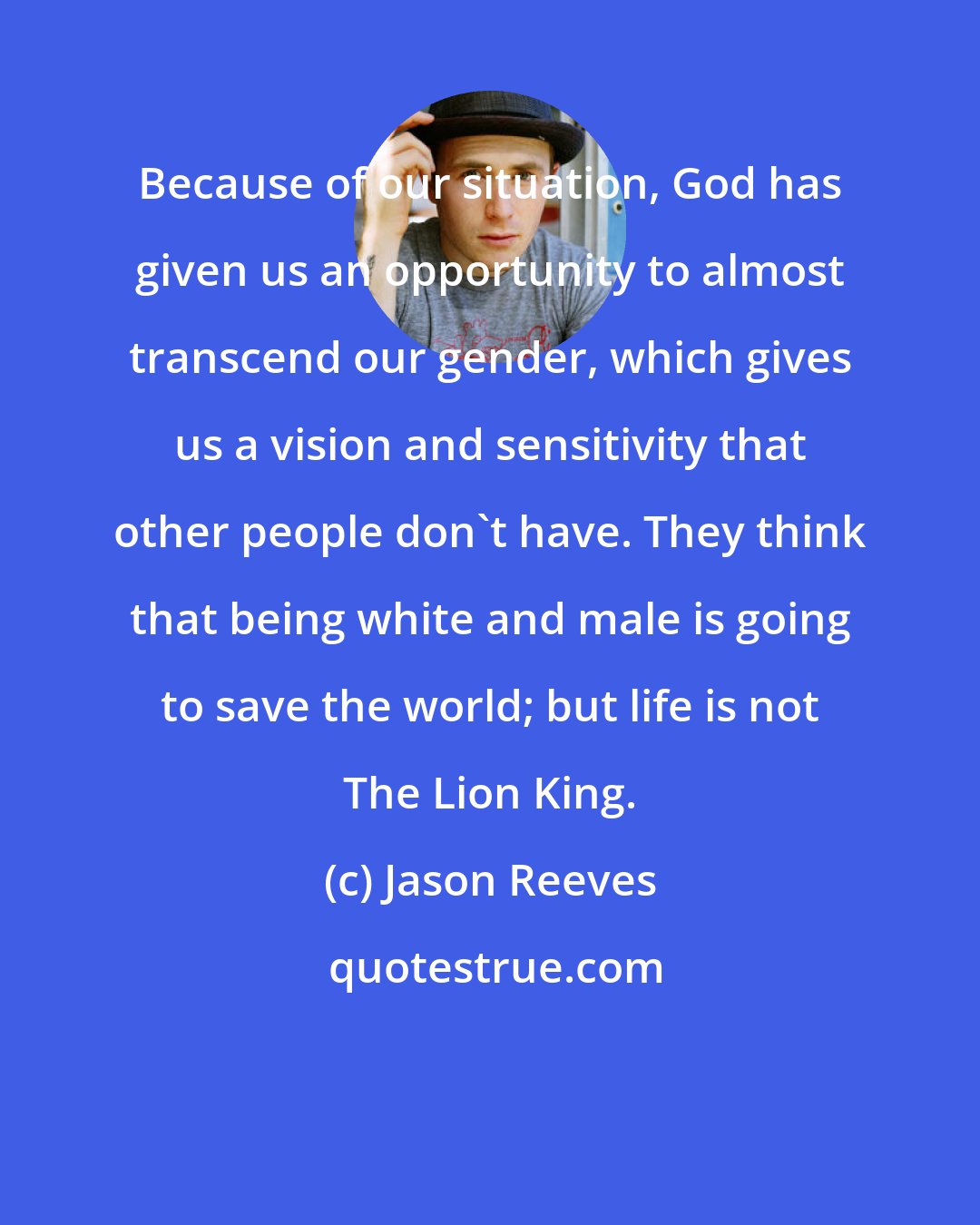 Jason Reeves: Because of our situation, God has given us an opportunity to almost transcend our gender, which gives us a vision and sensitivity that other people don't have. They think that being white and male is going to save the world; but life is not The Lion King.