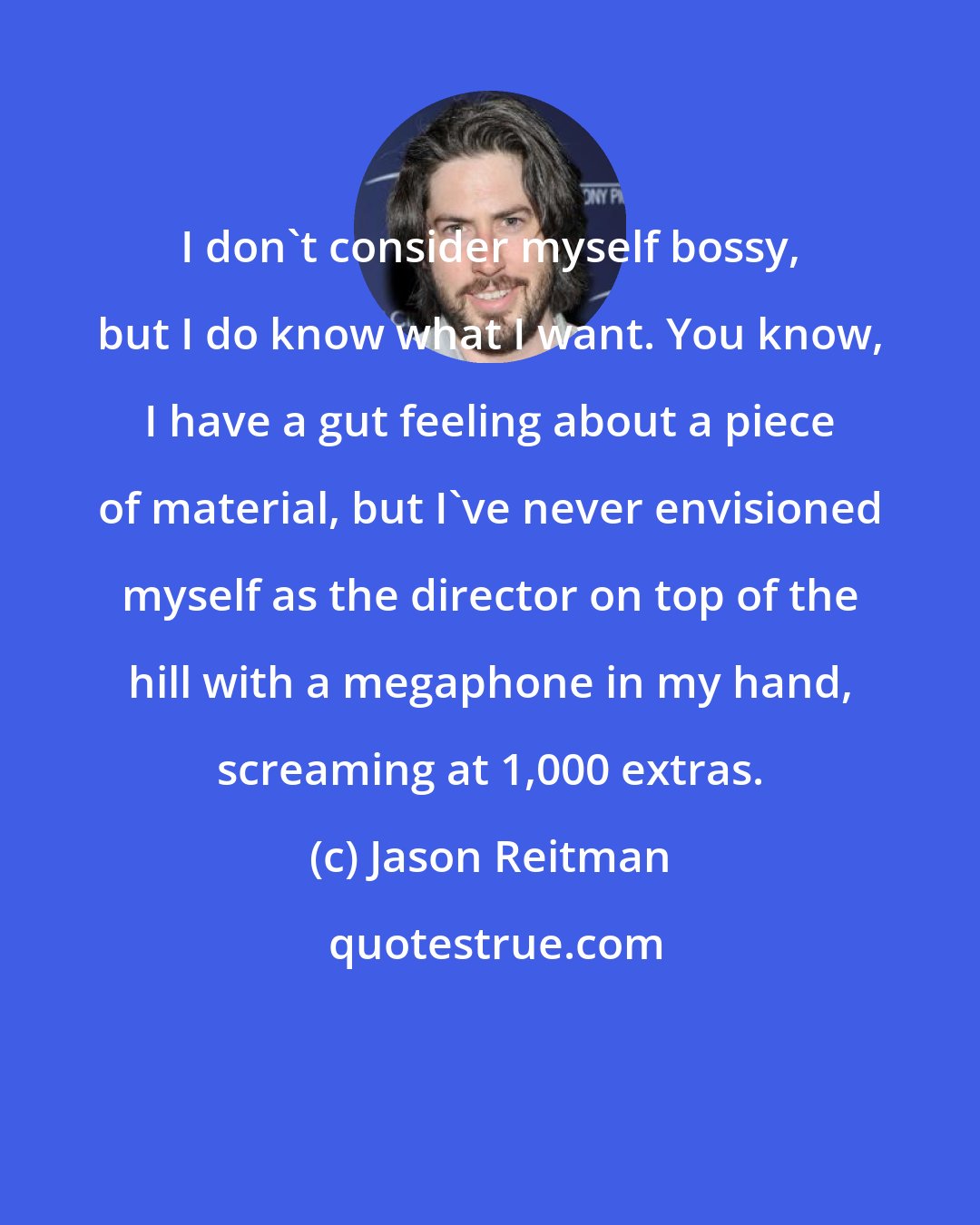 Jason Reitman: I don't consider myself bossy, but I do know what I want. You know, I have a gut feeling about a piece of material, but I've never envisioned myself as the director on top of the hill with a megaphone in my hand, screaming at 1,000 extras.
