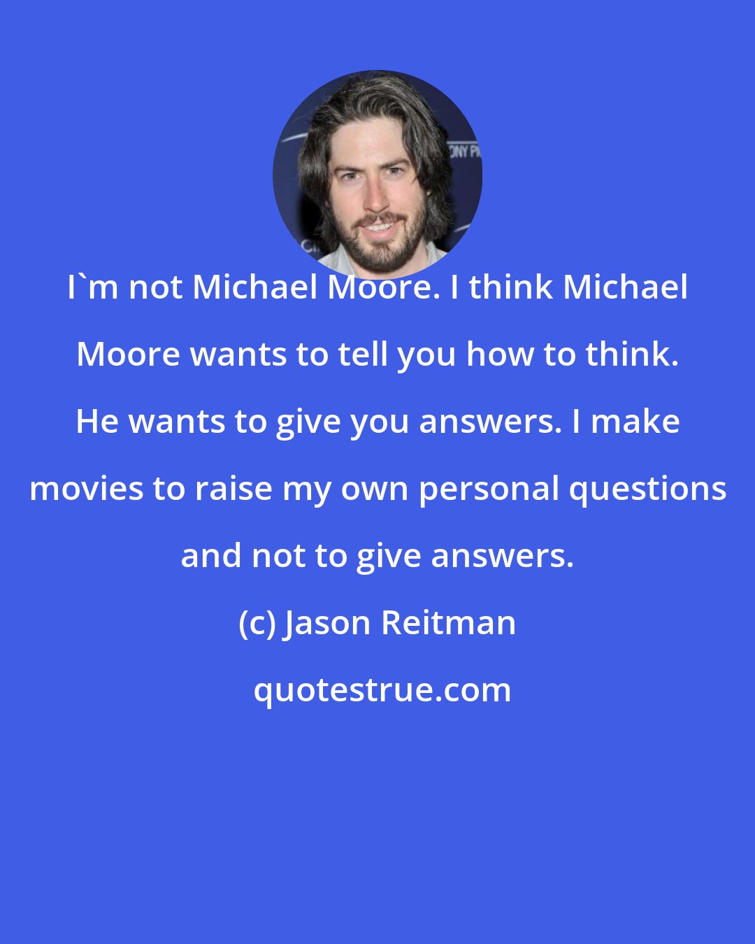 Jason Reitman: I'm not Michael Moore. I think Michael Moore wants to tell you how to think. He wants to give you answers. I make movies to raise my own personal questions and not to give answers.