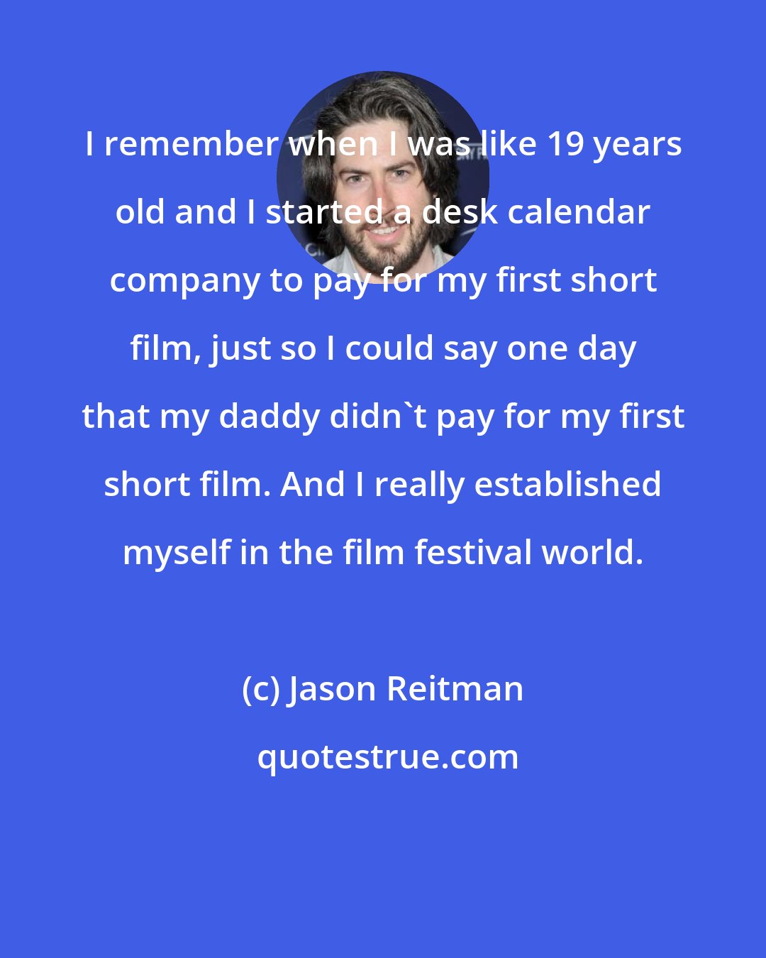 Jason Reitman: I remember when I was like 19 years old and I started a desk calendar company to pay for my first short film, just so I could say one day that my daddy didn't pay for my first short film. And I really established myself in the film festival world.