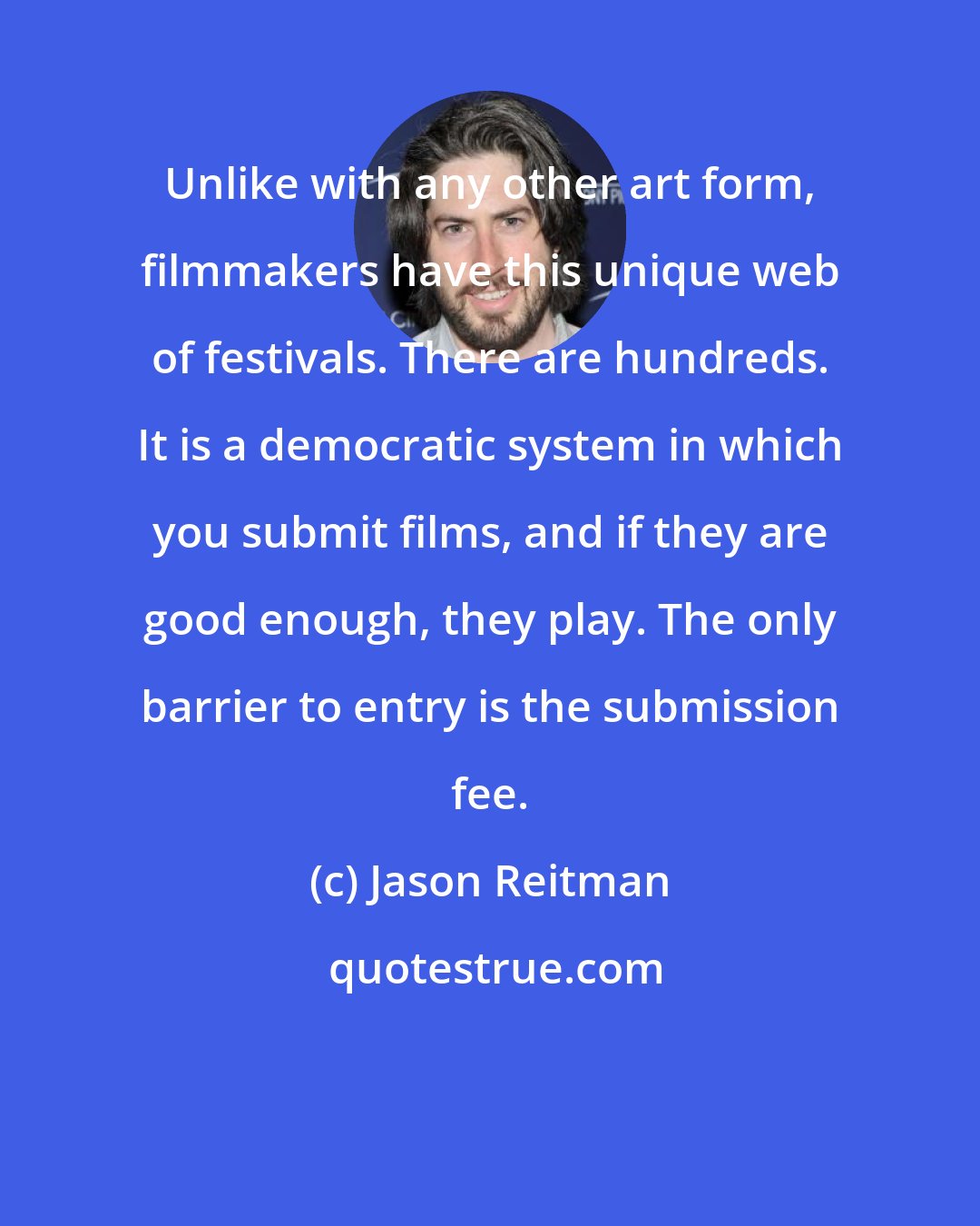 Jason Reitman: Unlike with any other art form, filmmakers have this unique web of festivals. There are hundreds. It is a democratic system in which you submit films, and if they are good enough, they play. The only barrier to entry is the submission fee.
