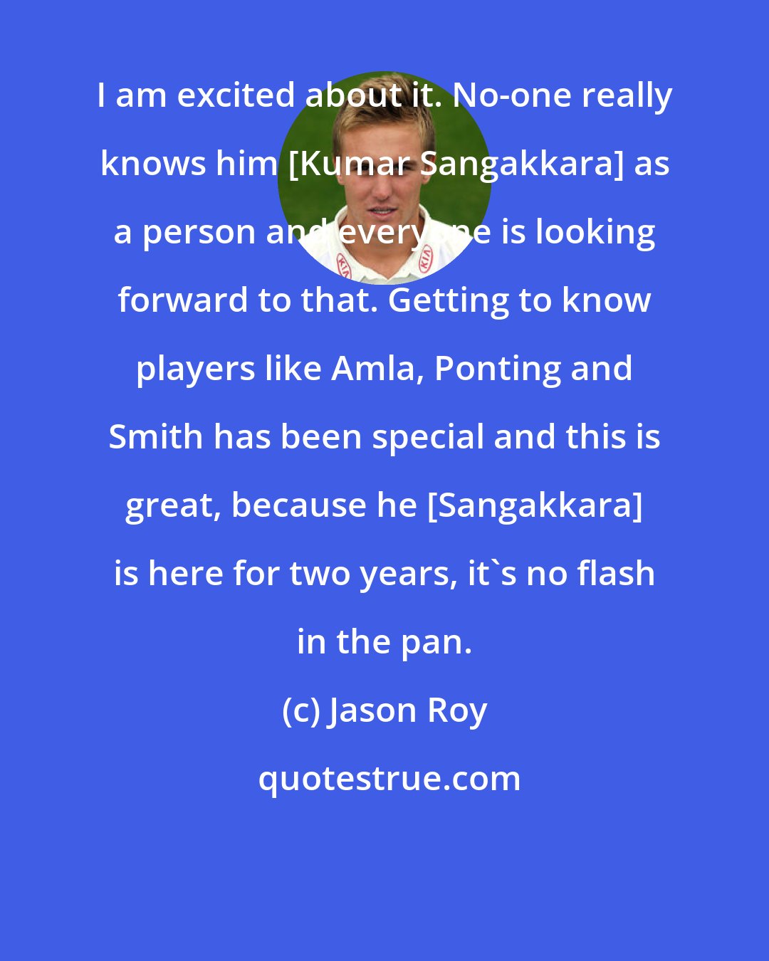 Jason Roy: I am excited about it. No-one really knows him [Kumar Sangakkara] as a person and everyone is looking forward to that. Getting to know players like Amla, Ponting and Smith has been special and this is great, because he [Sangakkara] is here for two years, it's no flash in the pan.