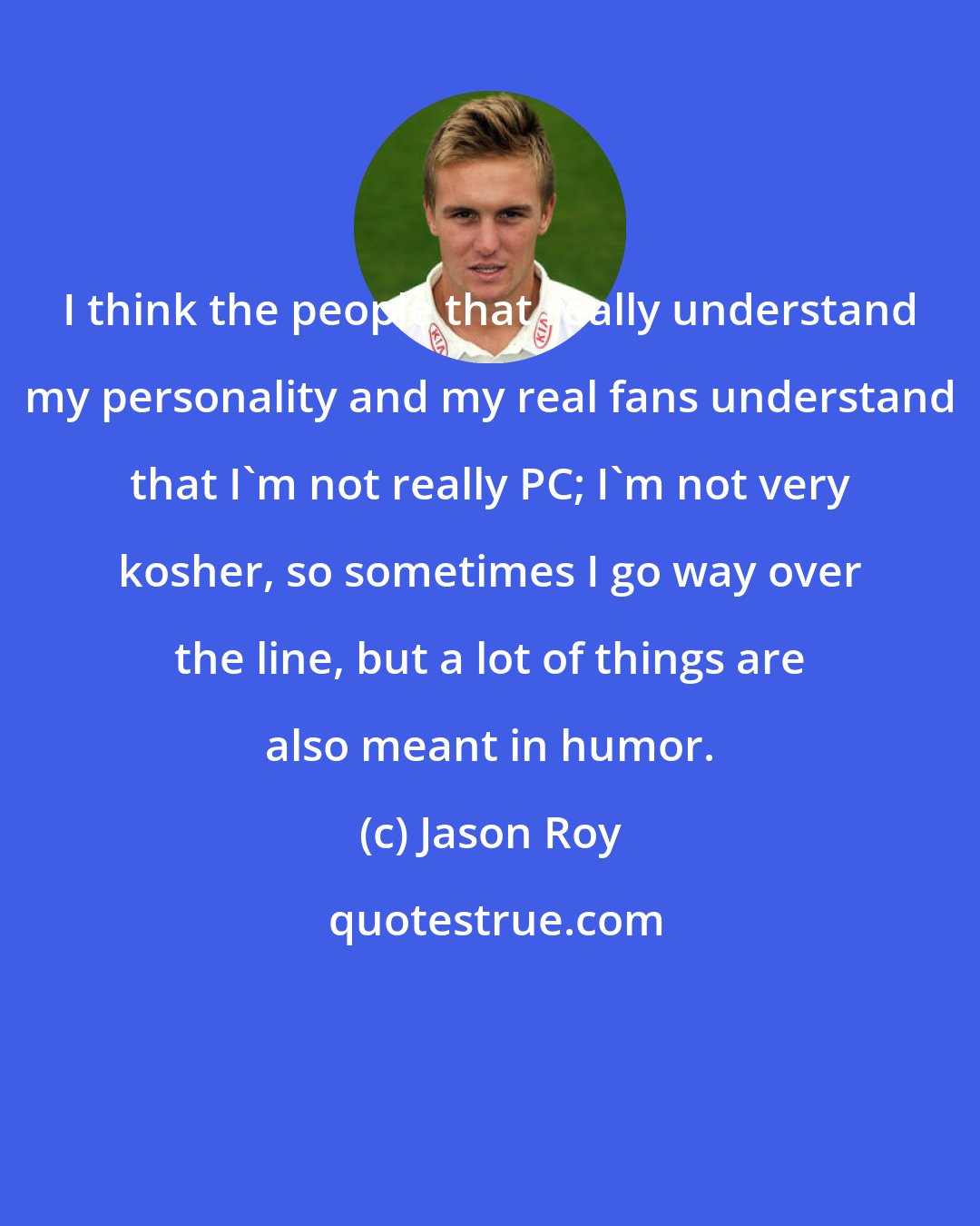 Jason Roy: I think the people that really understand my personality and my real fans understand that I'm not really PC; I'm not very kosher, so sometimes I go way over the line, but a lot of things are also meant in humor.