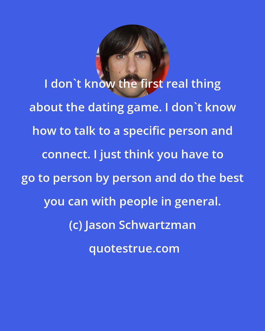 Jason Schwartzman: I don't know the first real thing about the dating game. I don't know how to talk to a specific person and connect. I just think you have to go to person by person and do the best you can with people in general.