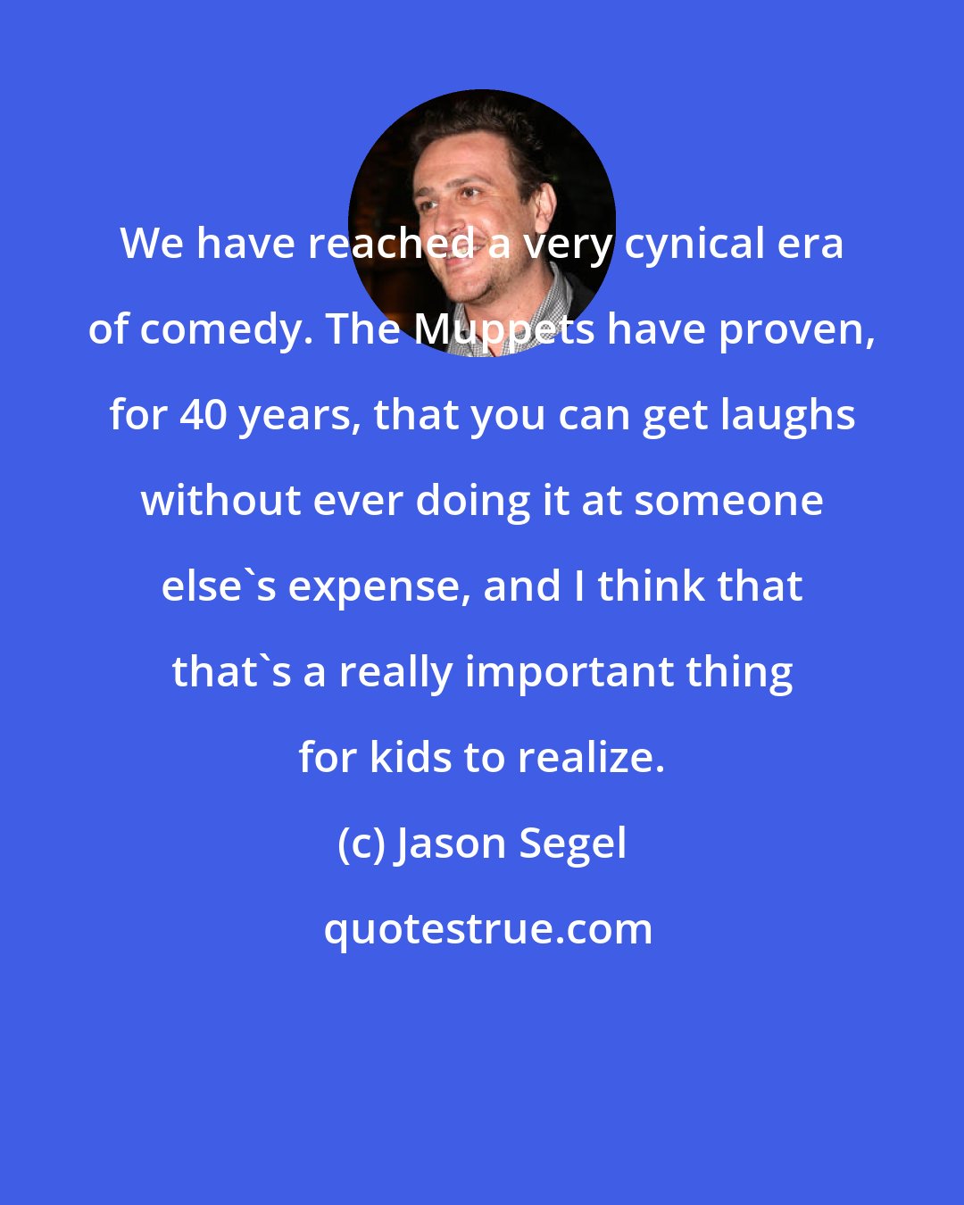 Jason Segel: We have reached a very cynical era of comedy. The Muppets have proven, for 40 years, that you can get laughs without ever doing it at someone else's expense, and I think that that's a really important thing for kids to realize.