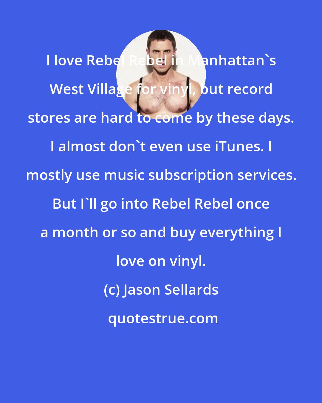 Jason Sellards: I love Rebel Rebel in Manhattan's West Village for vinyl, but record stores are hard to come by these days. I almost don't even use iTunes. I mostly use music subscription services. But I'll go into Rebel Rebel once a month or so and buy everything I love on vinyl.