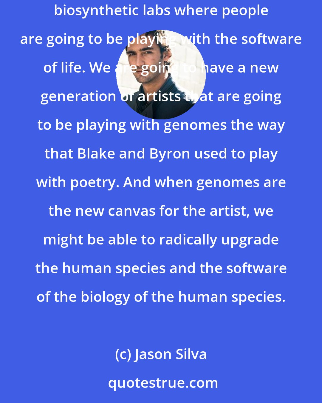 Jason Silva: I think one of the both liberating and terrifying prospects from synthetic biology for example is that you are going to have all of these do it yourself biosynthetic labs where people are going to be playing with the software of life. We are going to have a new generation of artists that are going to be playing with genomes the way that Blake and Byron used to play with poetry. And when genomes are the new canvas for the artist, we might be able to radically upgrade the human species and the software of the biology of the human species.
