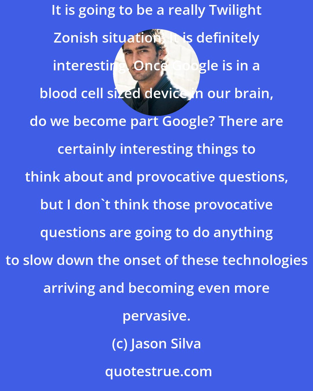 Jason Silva: We have always dovetailed our cognition to our tools, but when our tools start dovetailing back, where do I end and where does the tool begin? It is going to be a really Twilight Zonish situation. It is definitely interesting. Once Google is in a blood cell sized device in our brain, do we become part Google? There are certainly interesting things to think about and provocative questions, but I don't think those provocative questions are going to do anything to slow down the onset of these technologies arriving and becoming even more pervasive.