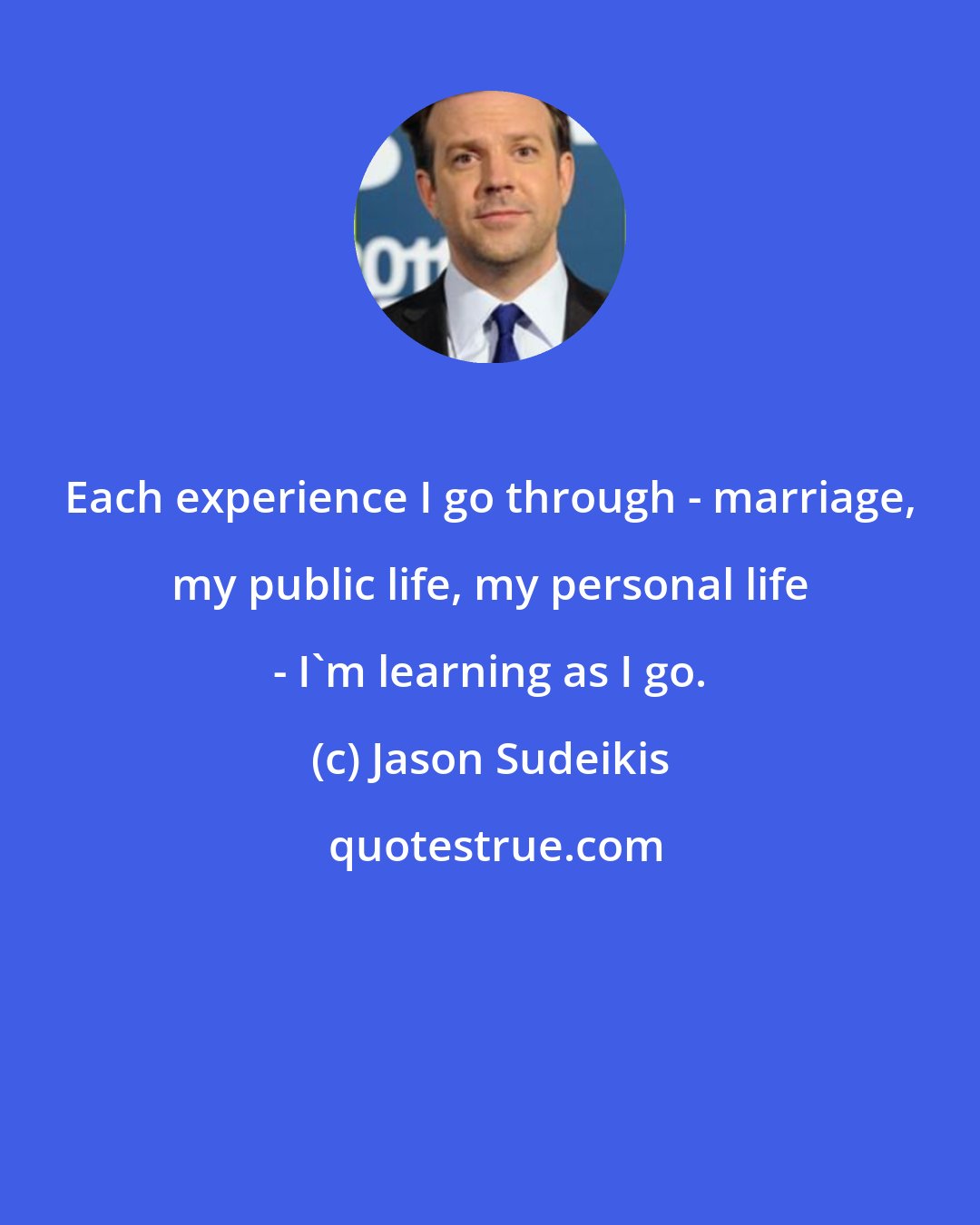 Jason Sudeikis: Each experience I go through - marriage, my public life, my personal life - I'm learning as I go.