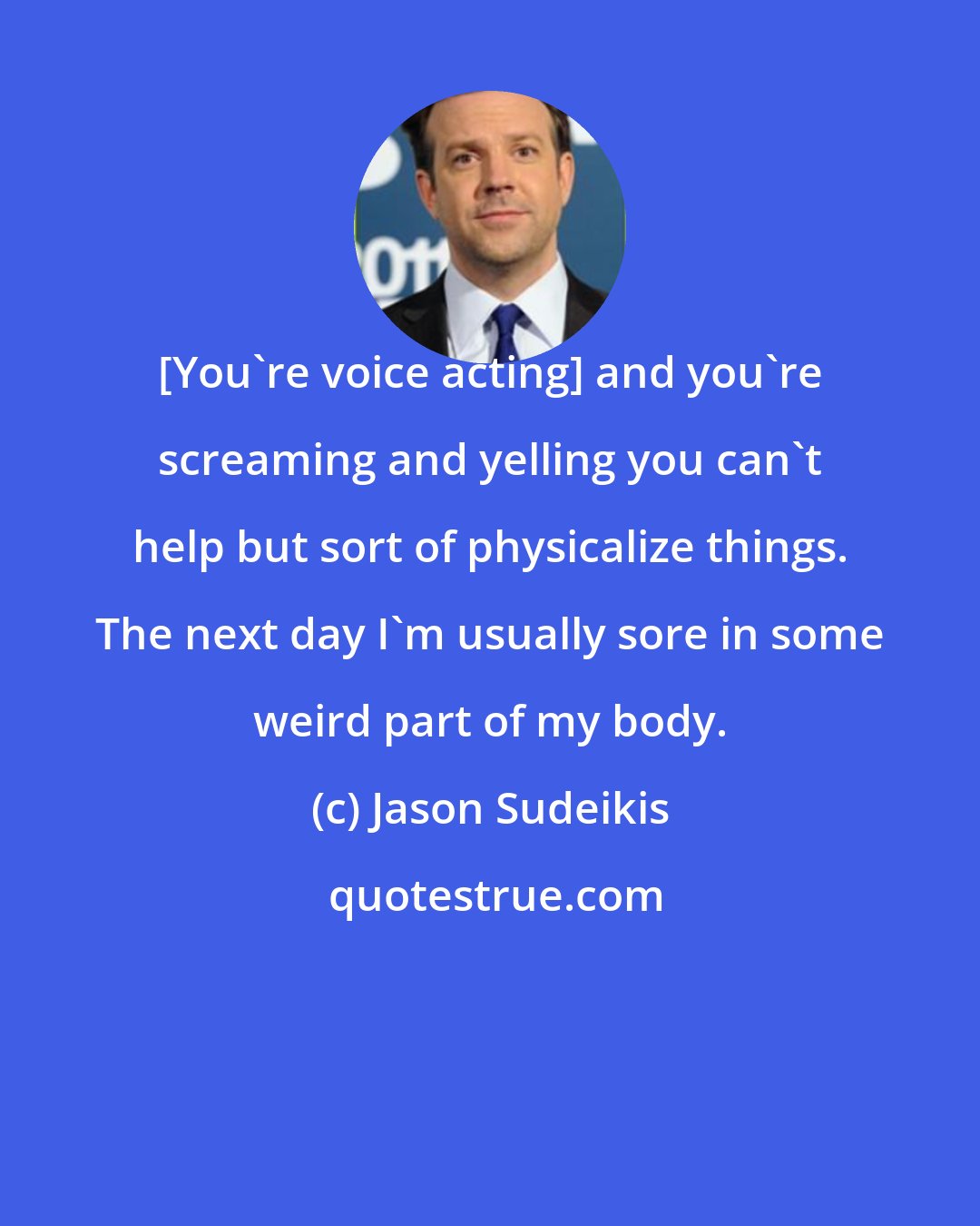 Jason Sudeikis: [You're voice acting] and you're screaming and yelling you can't help but sort of physicalize things. The next day I'm usually sore in some weird part of my body.