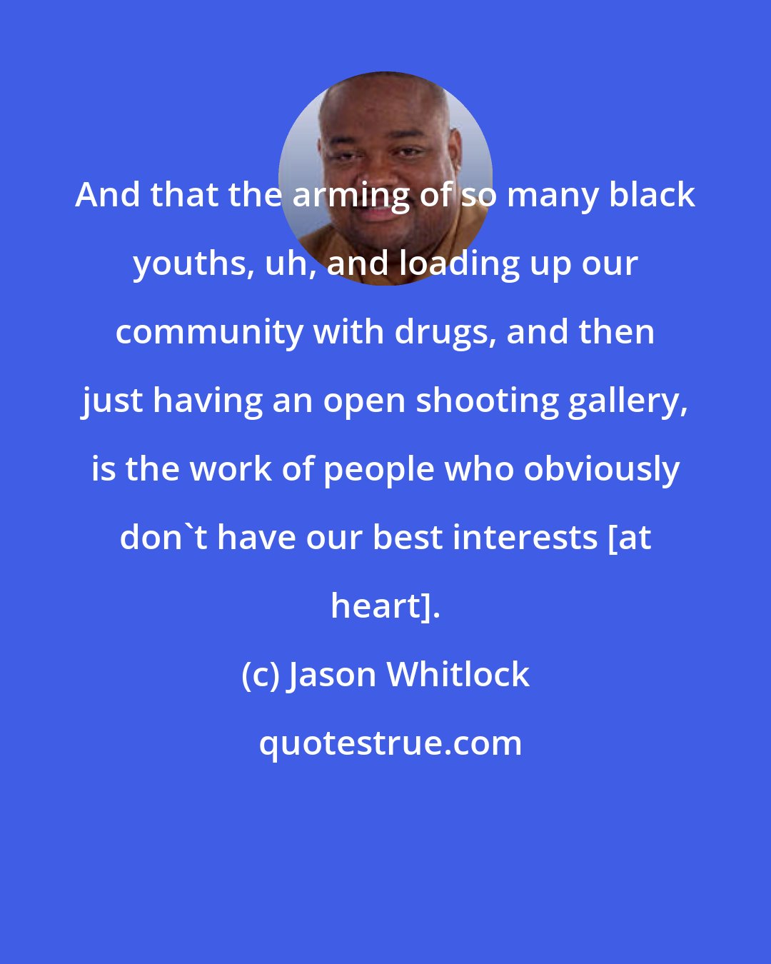 Jason Whitlock: And that the arming of so many black youths, uh, and loading up our community with drugs, and then just having an open shooting gallery, is the work of people who obviously don't have our best interests [at heart].