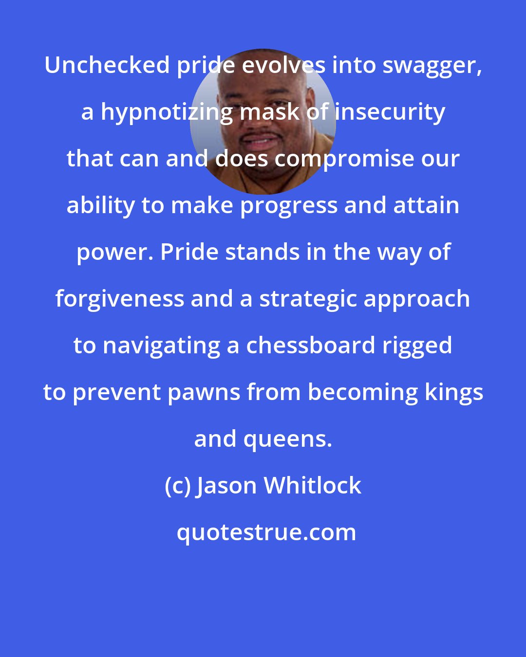 Jason Whitlock: Unchecked pride evolves into swagger, a hypnotizing mask of insecurity that can and does compromise our ability to make progress and attain power. Pride stands in the way of forgiveness and a strategic approach to navigating a chessboard rigged to prevent pawns from becoming kings and queens.