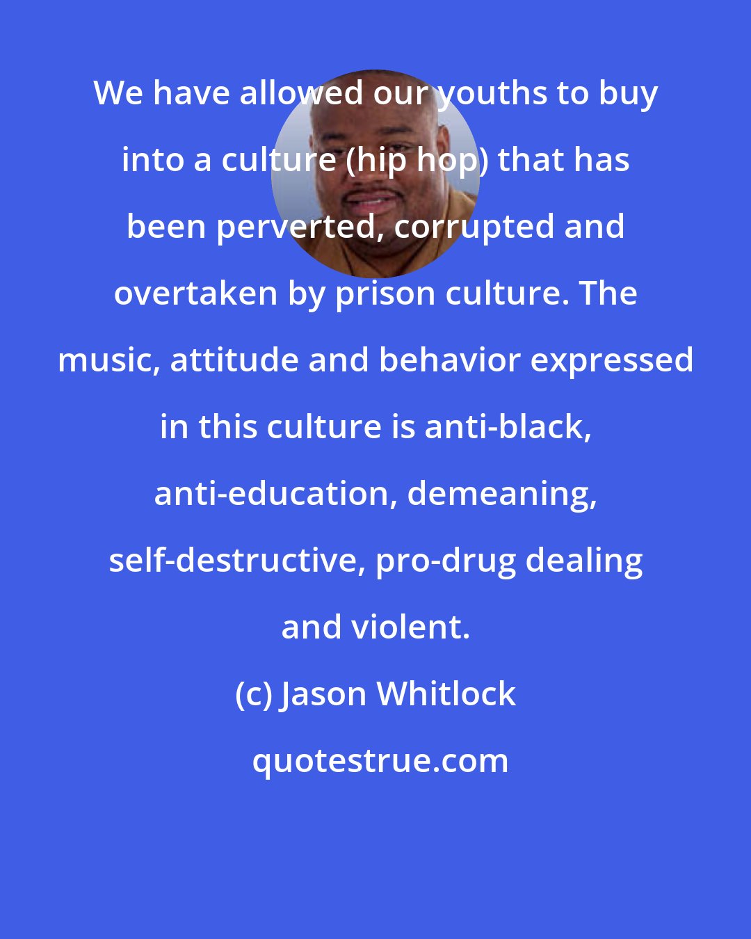 Jason Whitlock: We have allowed our youths to buy into a culture (hip hop) that has been perverted, corrupted and overtaken by prison culture. The music, attitude and behavior expressed in this culture is anti-black, anti-education, demeaning, self-destructive, pro-drug dealing and violent.