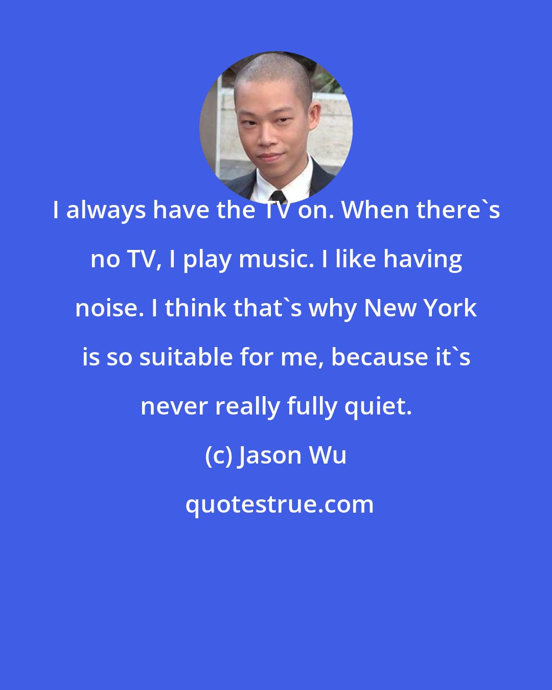 Jason Wu: I always have the TV on. When there's no TV, I play music. I like having noise. I think that's why New York is so suitable for me, because it's never really fully quiet.