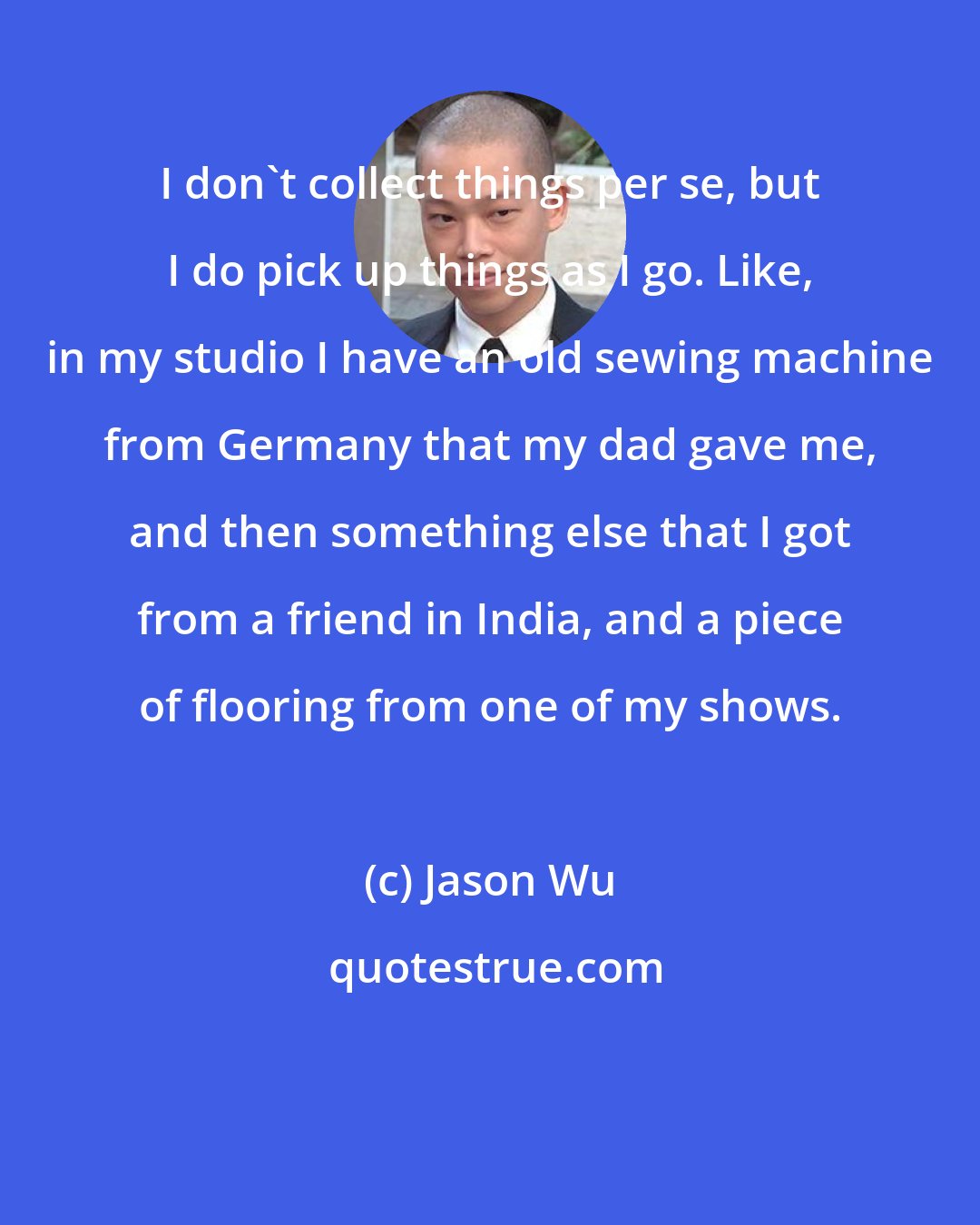 Jason Wu: I don't collect things per se, but I do pick up things as I go. Like, in my studio I have an old sewing machine from Germany that my dad gave me, and then something else that I got from a friend in India, and a piece of flooring from one of my shows.