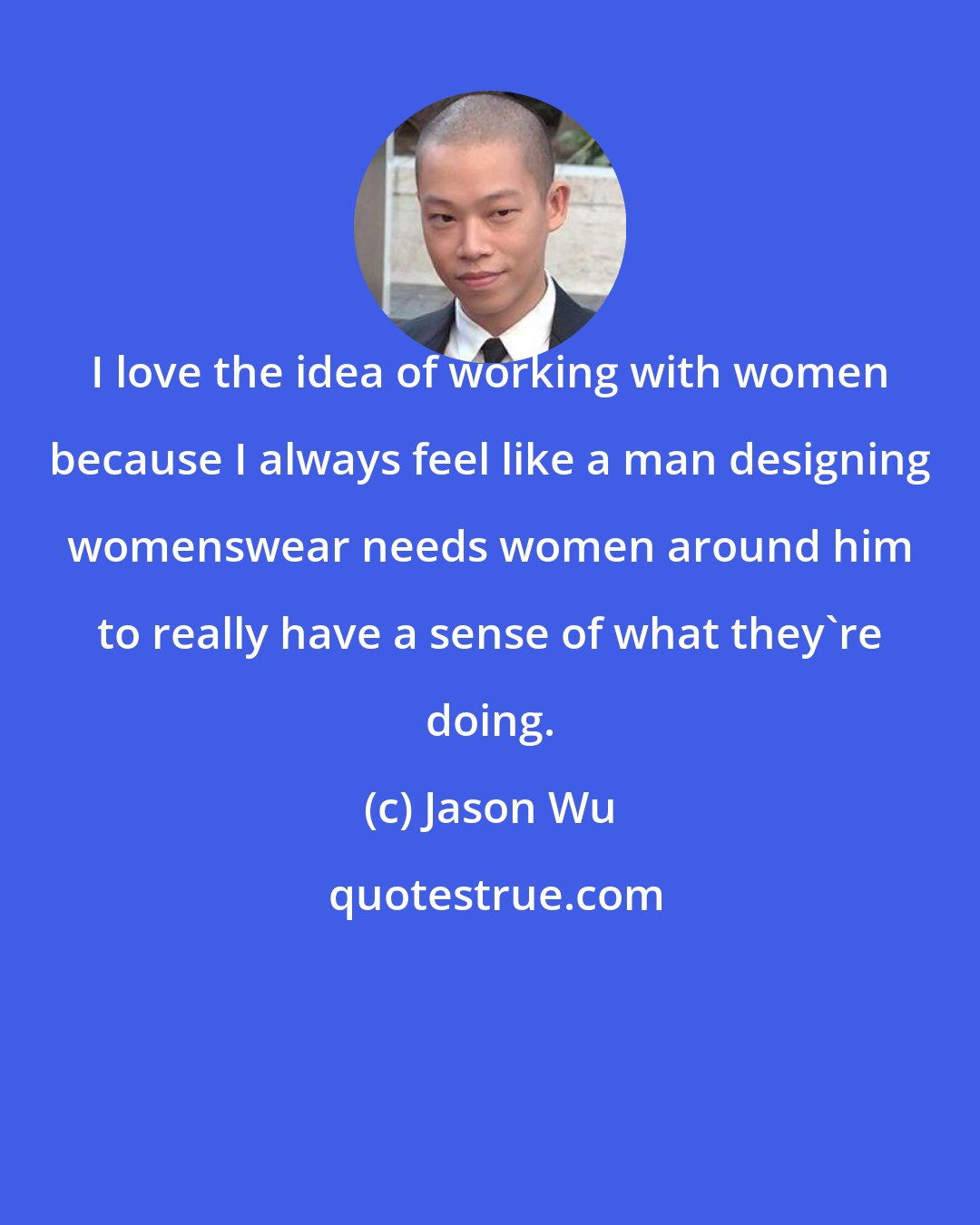 Jason Wu: I love the idea of working with women because I always feel like a man designing womenswear needs women around him to really have a sense of what they're doing.