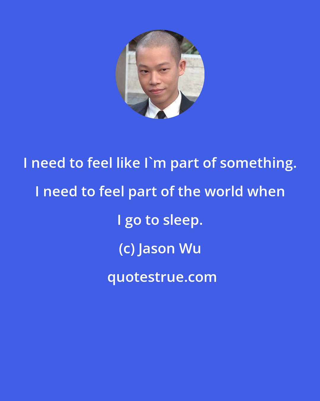 Jason Wu: I need to feel like I'm part of something. I need to feel part of the world when I go to sleep.