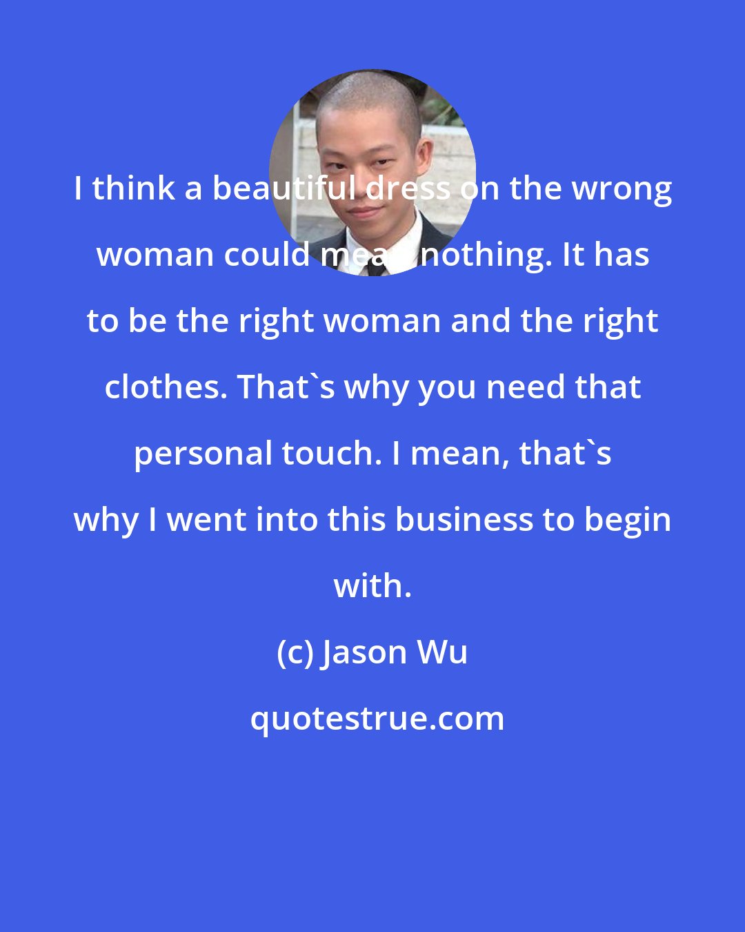 Jason Wu: I think a beautiful dress on the wrong woman could mean nothing. It has to be the right woman and the right clothes. That's why you need that personal touch. I mean, that's why I went into this business to begin with.