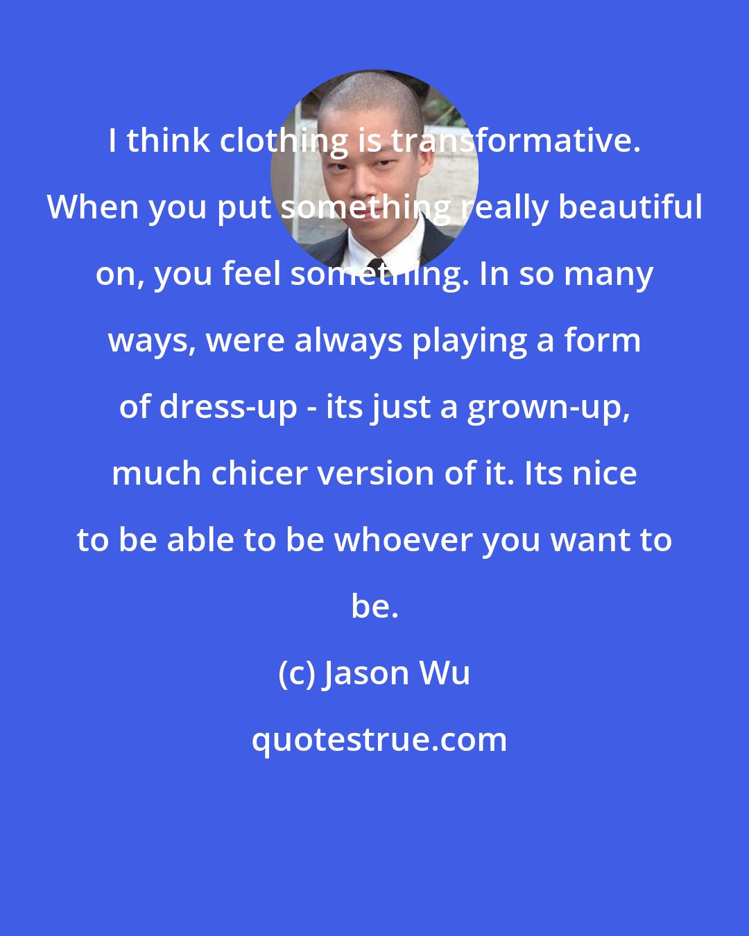 Jason Wu: I think clothing is transformative. When you put something really beautiful on, you feel something. In so many ways, were always playing a form of dress-up - its just a grown-up, much chicer version of it. Its nice to be able to be whoever you want to be.