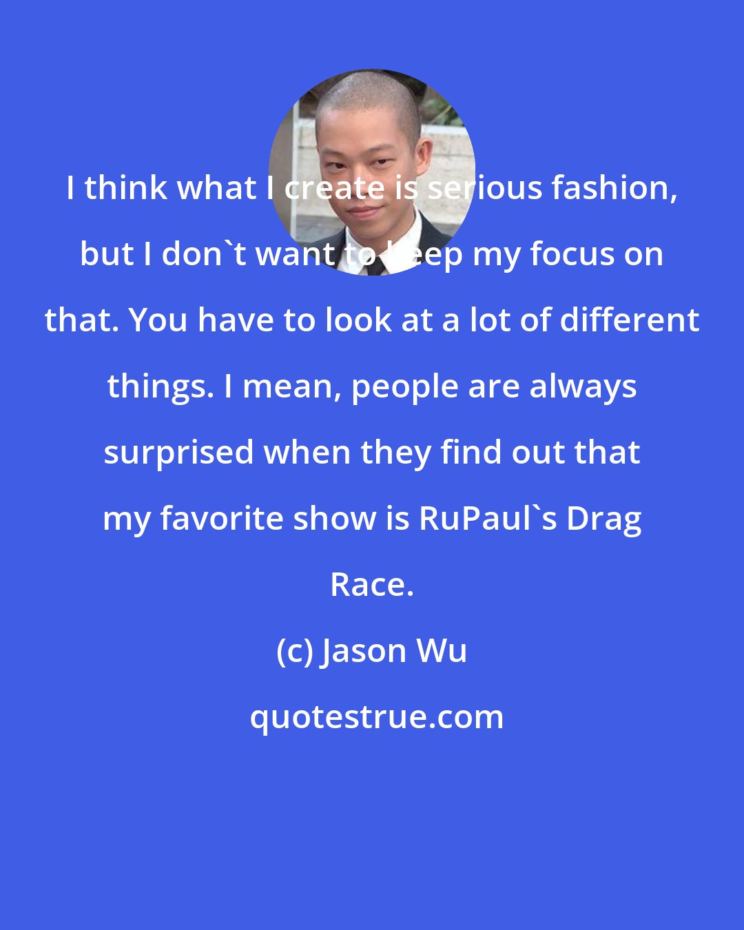 Jason Wu: I think what I create is serious fashion, but I don't want to keep my focus on that. You have to look at a lot of different things. I mean, people are always surprised when they find out that my favorite show is RuPaul's Drag Race.