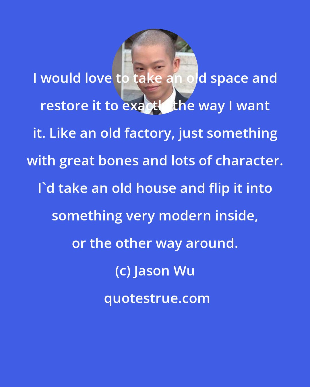 Jason Wu: I would love to take an old space and restore it to exactly the way I want it. Like an old factory, just something with great bones and lots of character. I'd take an old house and flip it into something very modern inside, or the other way around.