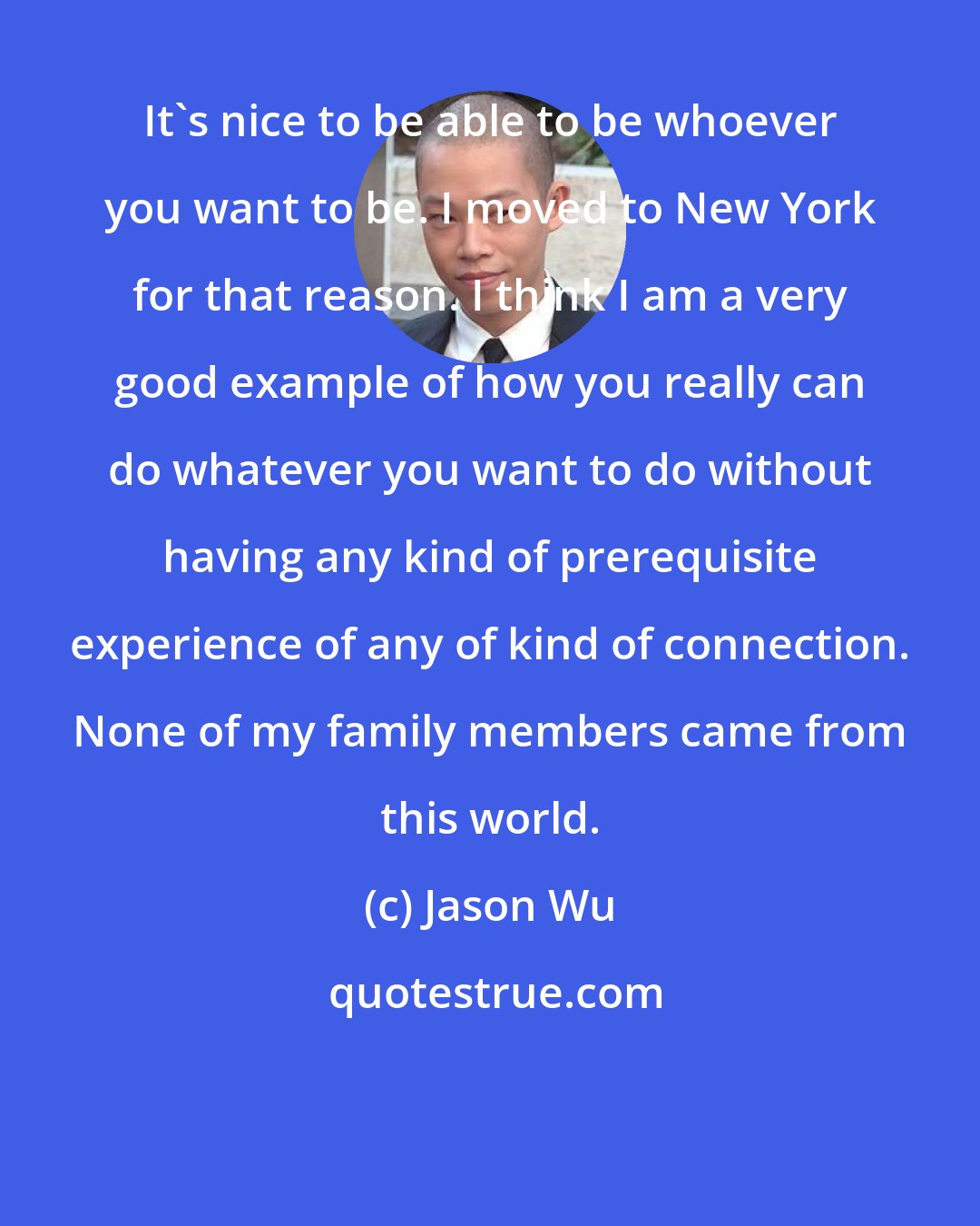 Jason Wu: It's nice to be able to be whoever you want to be. I moved to New York for that reason. I think I am a very good example of how you really can do whatever you want to do without having any kind of prerequisite experience of any of kind of connection. None of my family members came from this world.