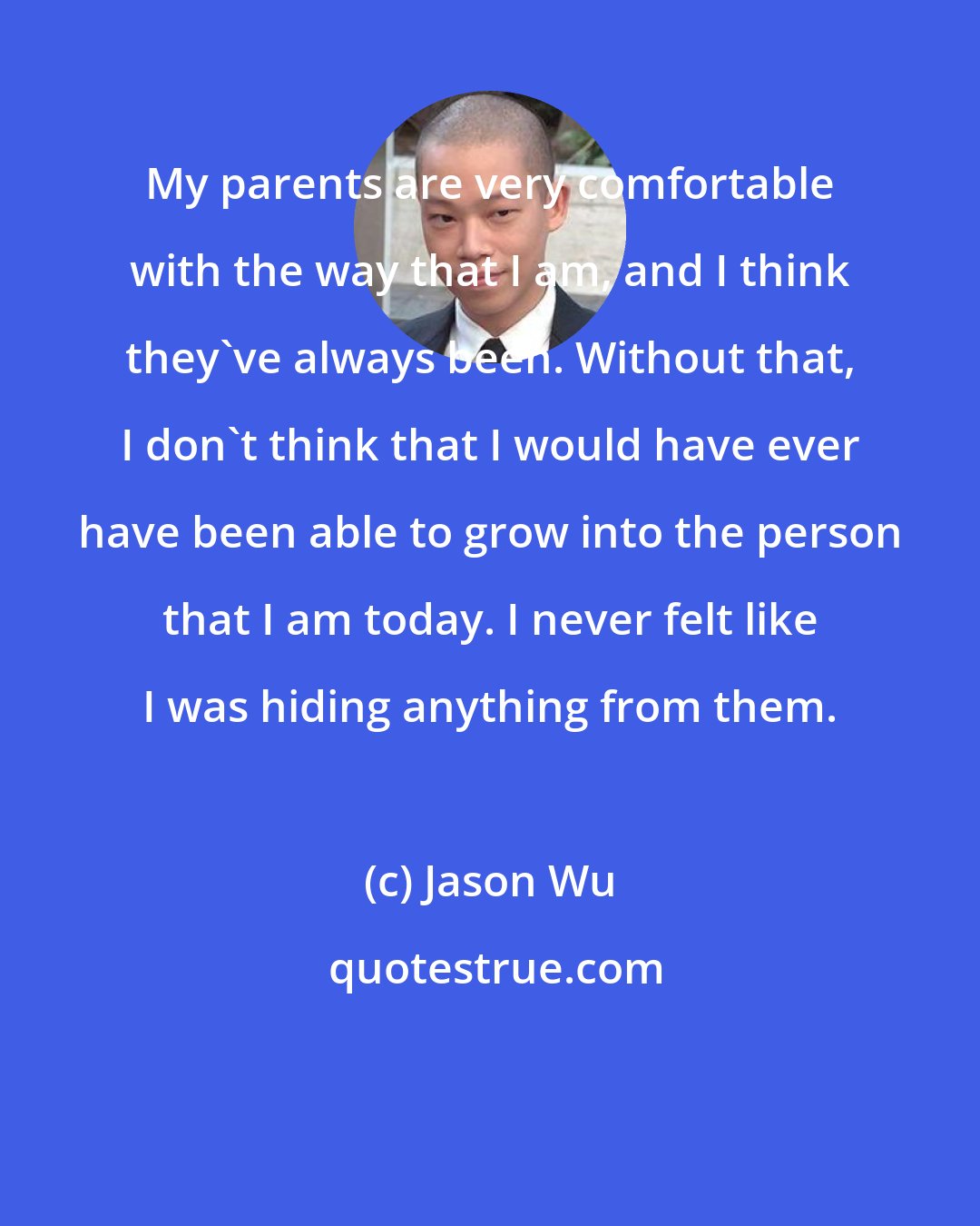 Jason Wu: My parents are very comfortable with the way that I am, and I think they've always been. Without that, I don't think that I would have ever have been able to grow into the person that I am today. I never felt like I was hiding anything from them.