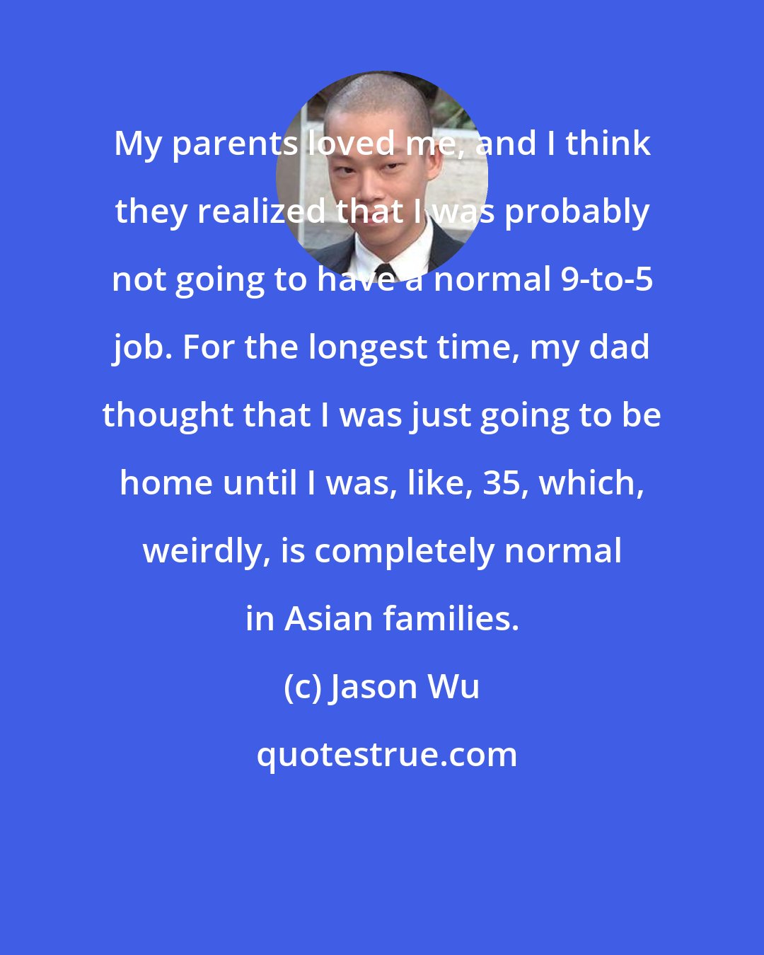 Jason Wu: My parents loved me, and I think they realized that I was probably not going to have a normal 9-to-5 job. For the longest time, my dad thought that I was just going to be home until I was, like, 35, which, weirdly, is completely normal in Asian families.