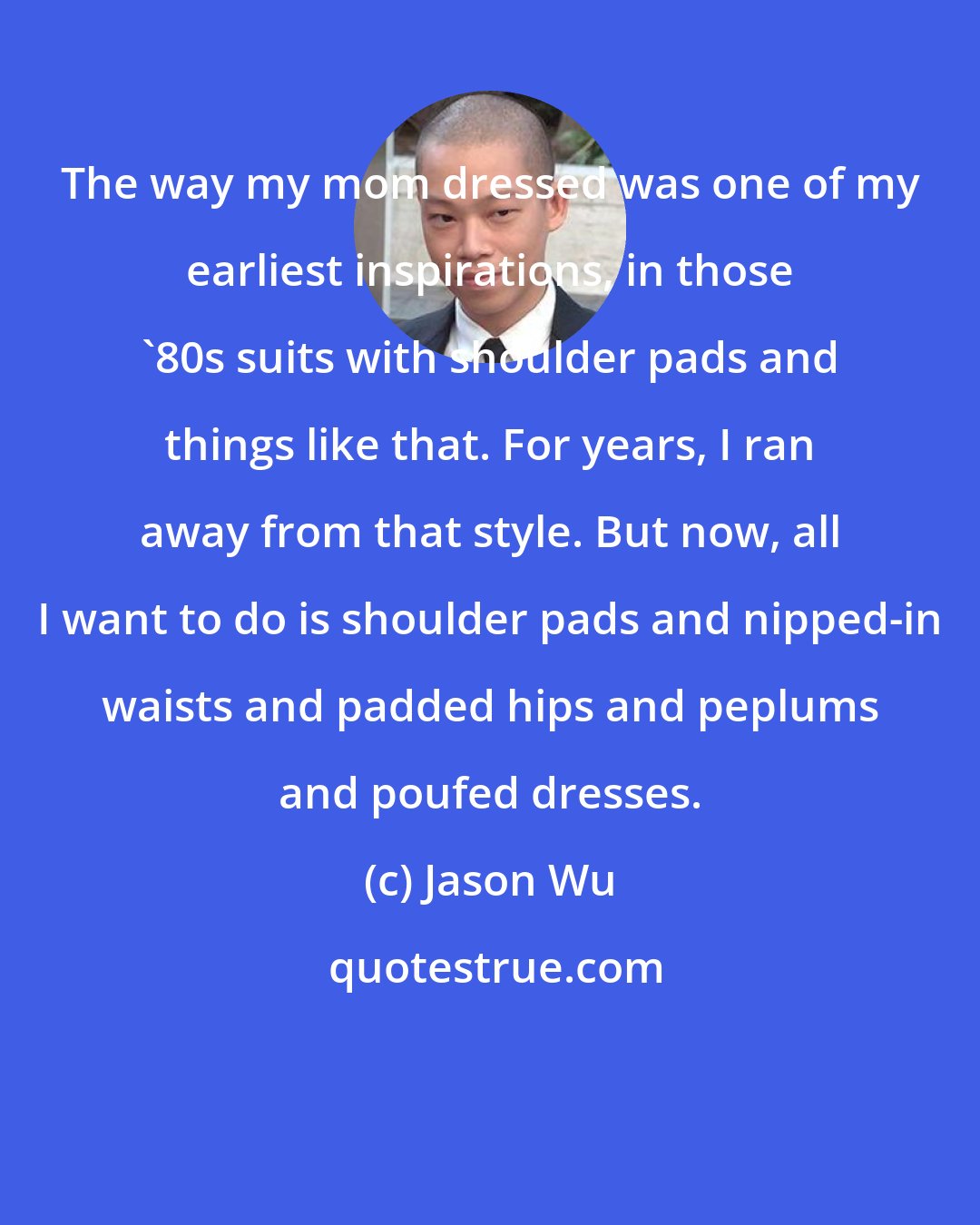 Jason Wu: The way my mom dressed was one of my earliest inspirations, in those '80s suits with shoulder pads and things like that. For years, I ran away from that style. But now, all I want to do is shoulder pads and nipped-in waists and padded hips and peplums and poufed dresses.