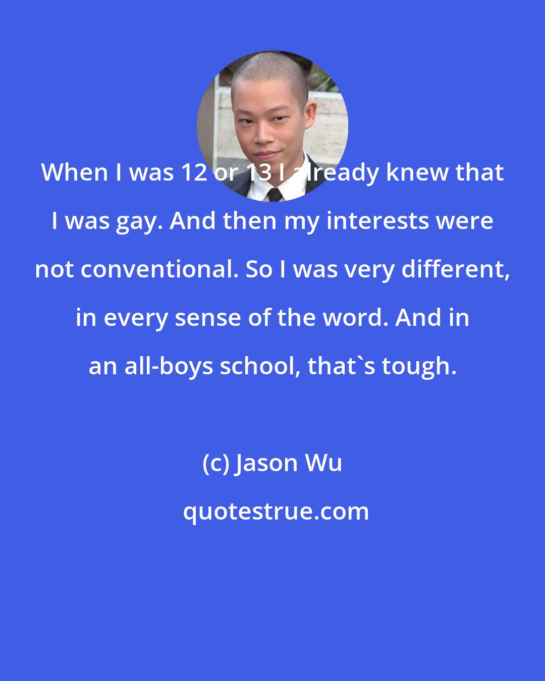 Jason Wu: When I was 12 or 13 I already knew that I was gay. And then my interests were not conventional. So I was very different, in every sense of the word. And in an all-boys school, that's tough.