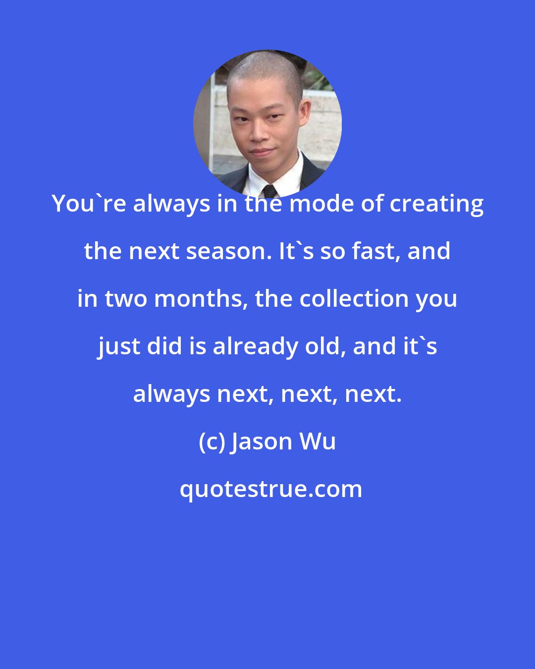 Jason Wu: You're always in the mode of creating the next season. It's so fast, and in two months, the collection you just did is already old, and it's always next, next, next.