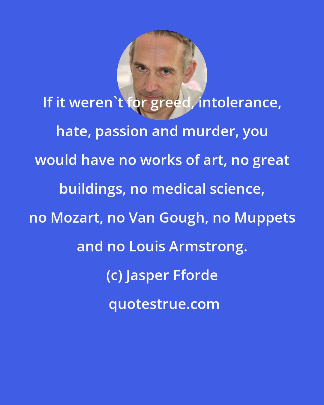 Jasper Fforde: If it weren't for greed, intolerance, hate, passion and murder, you would have no works of art, no great buildings, no medical science, no Mozart, no Van Gough, no Muppets and no Louis Armstrong.