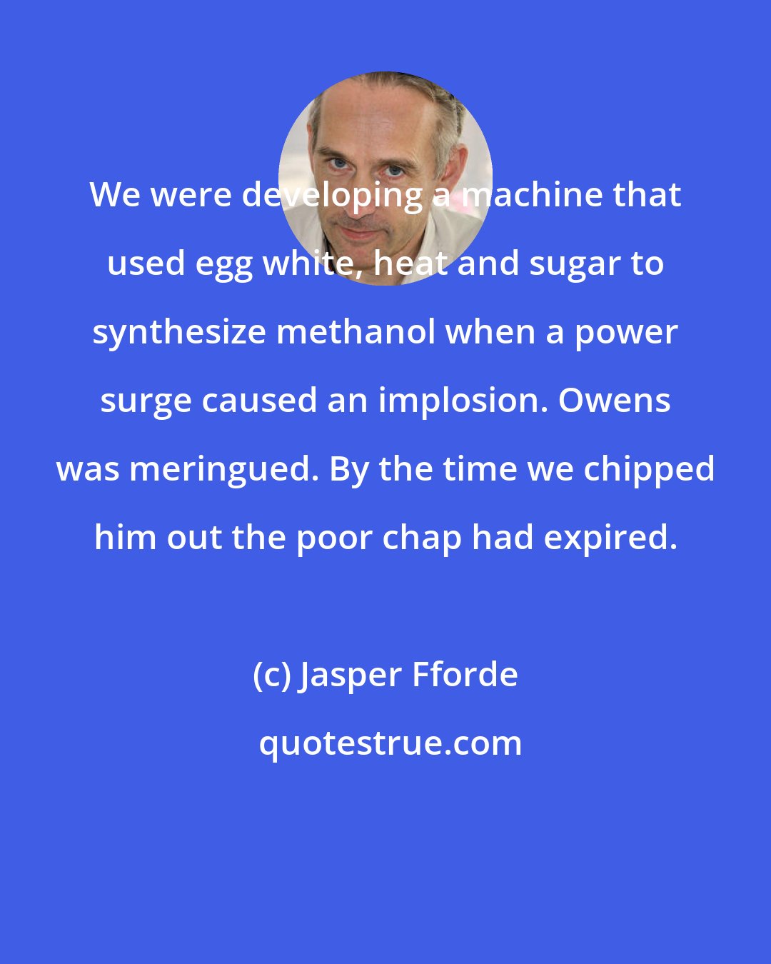 Jasper Fforde: We were developing a machine that used egg white, heat and sugar to synthesize methanol when a power surge caused an implosion. Owens was meringued. By the time we chipped him out the poor chap had expired.