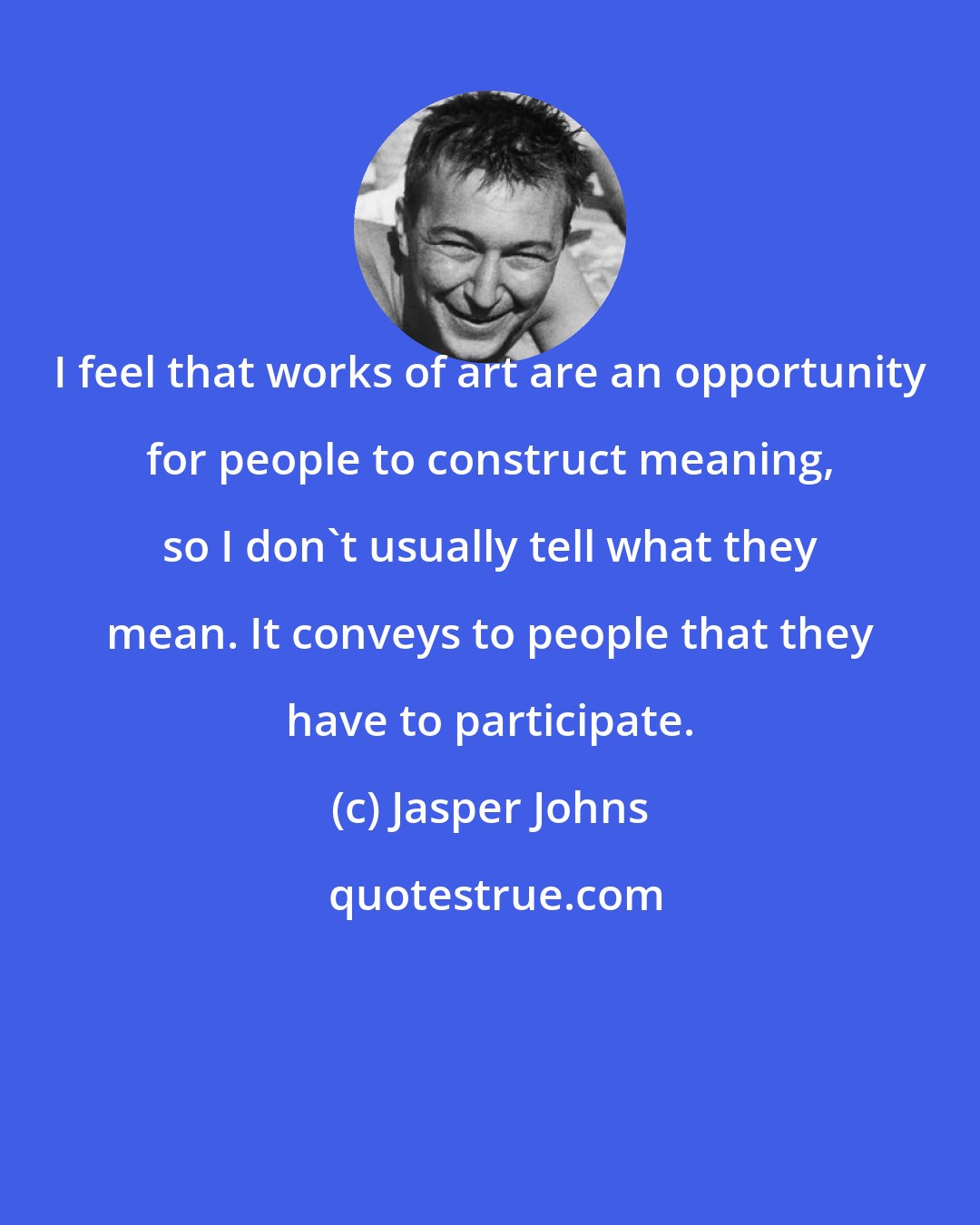 Jasper Johns: I feel that works of art are an opportunity for people to construct meaning, so I don't usually tell what they mean. It conveys to people that they have to participate.