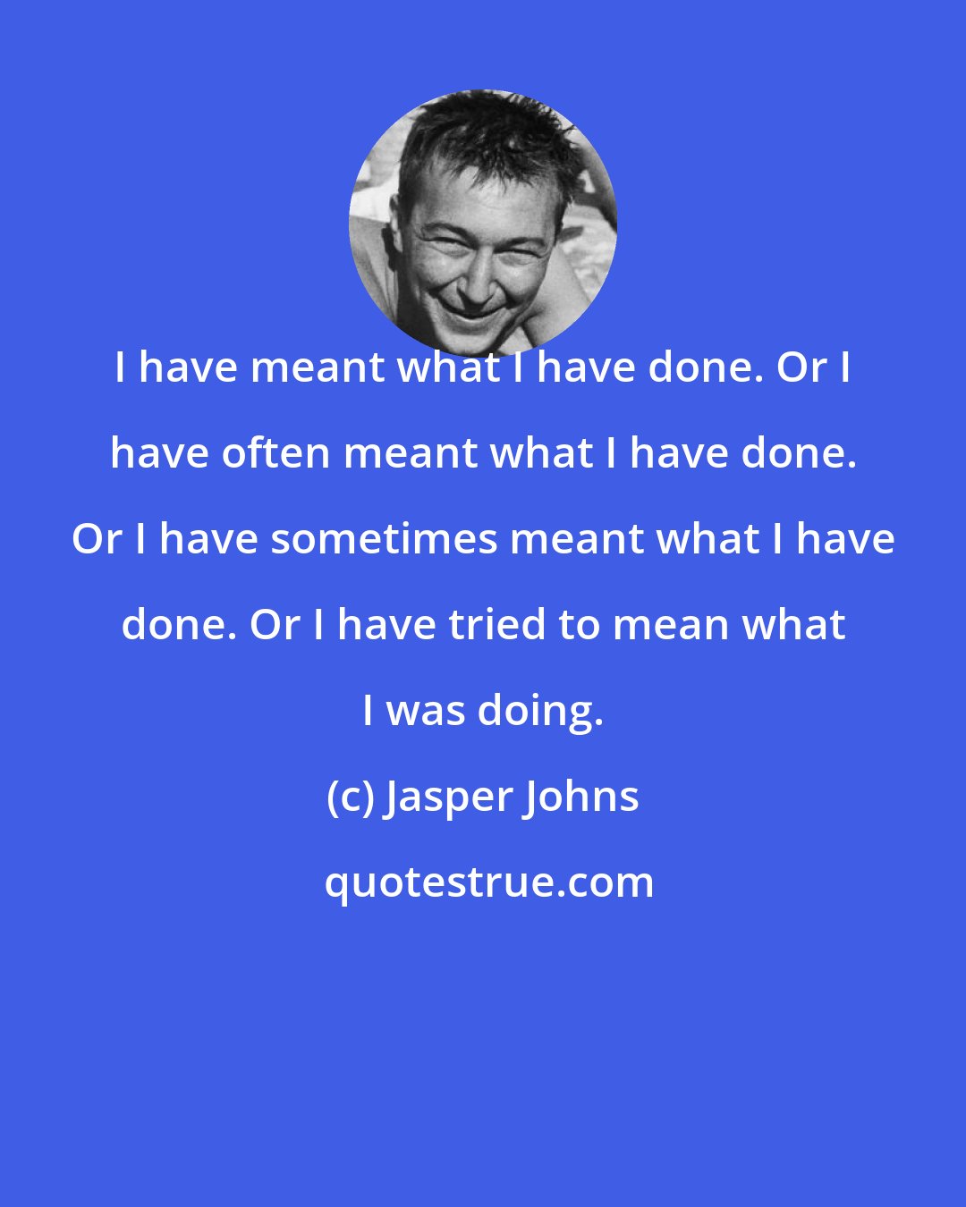 Jasper Johns: I have meant what I have done. Or I have often meant what I have done. Or I have sometimes meant what I have done. Or I have tried to mean what I was doing.