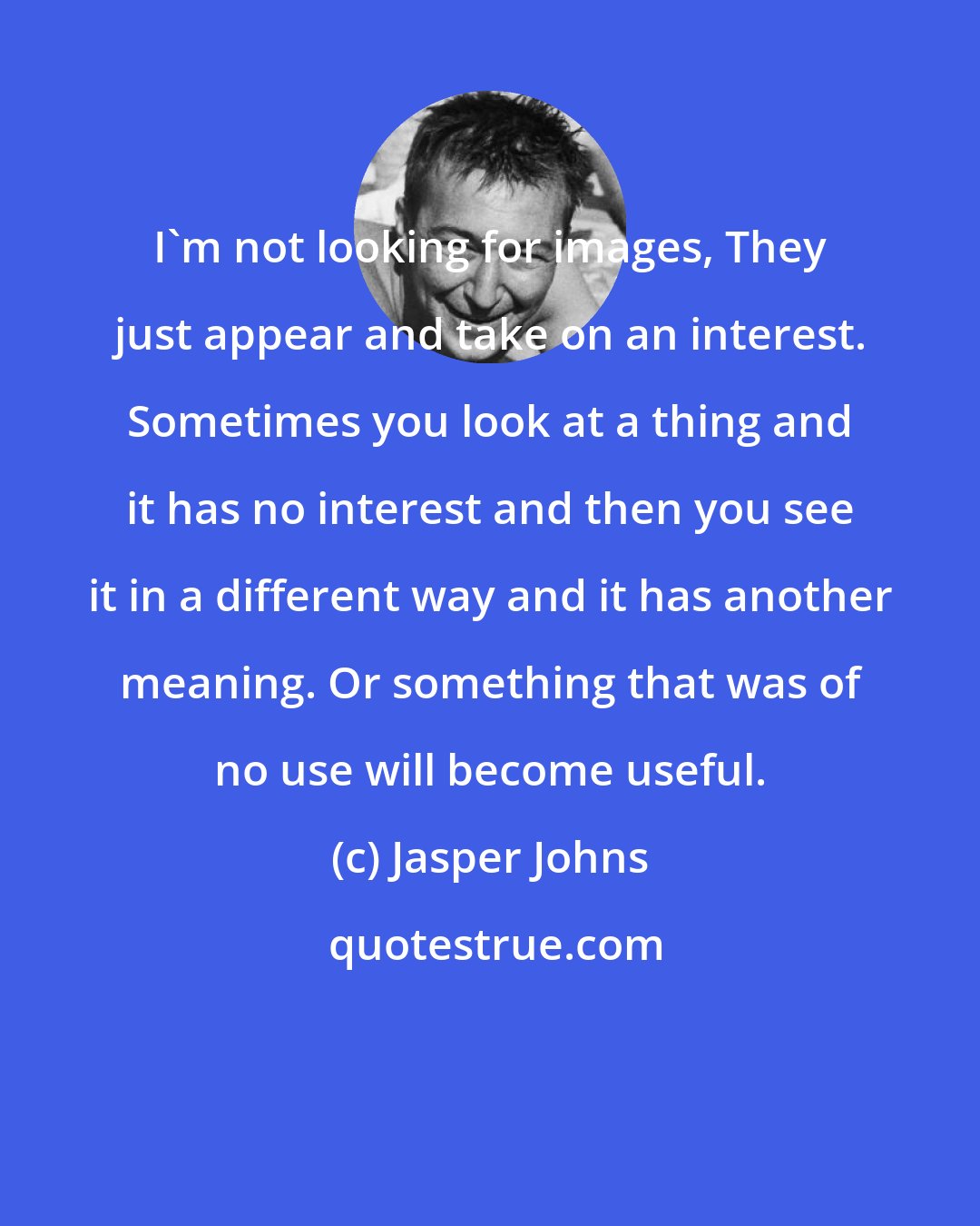 Jasper Johns: I'm not looking for images, They just appear and take on an interest. Sometimes you look at a thing and it has no interest and then you see it in a different way and it has another meaning. Or something that was of no use will become useful.