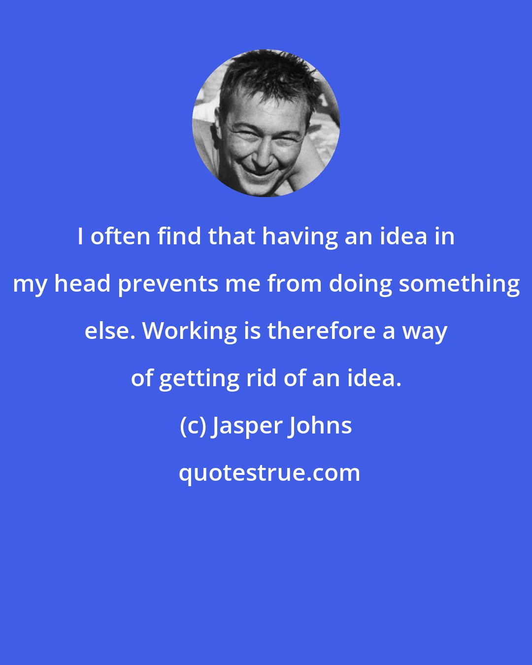 Jasper Johns: I often find that having an idea in my head prevents me from doing something else. Working is therefore a way of getting rid of an idea.