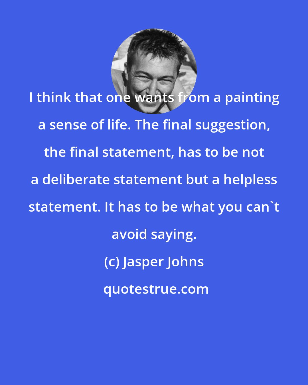 Jasper Johns: I think that one wants from a painting a sense of life. The final suggestion, the final statement, has to be not a deliberate statement but a helpless statement. It has to be what you can't avoid saying.