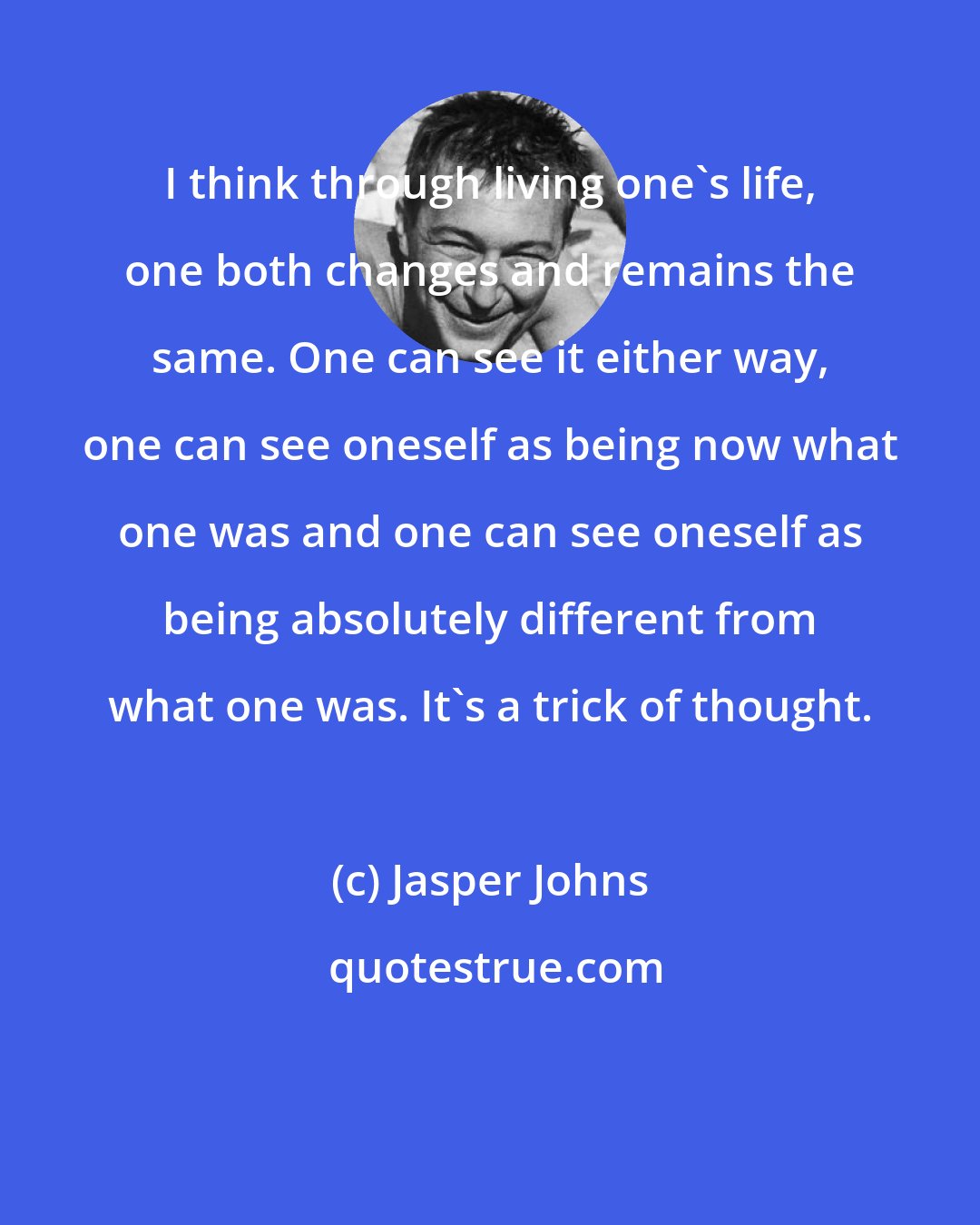 Jasper Johns: I think through living one's life, one both changes and remains the same. One can see it either way, one can see oneself as being now what one was and one can see oneself as being absolutely different from what one was. It's a trick of thought.